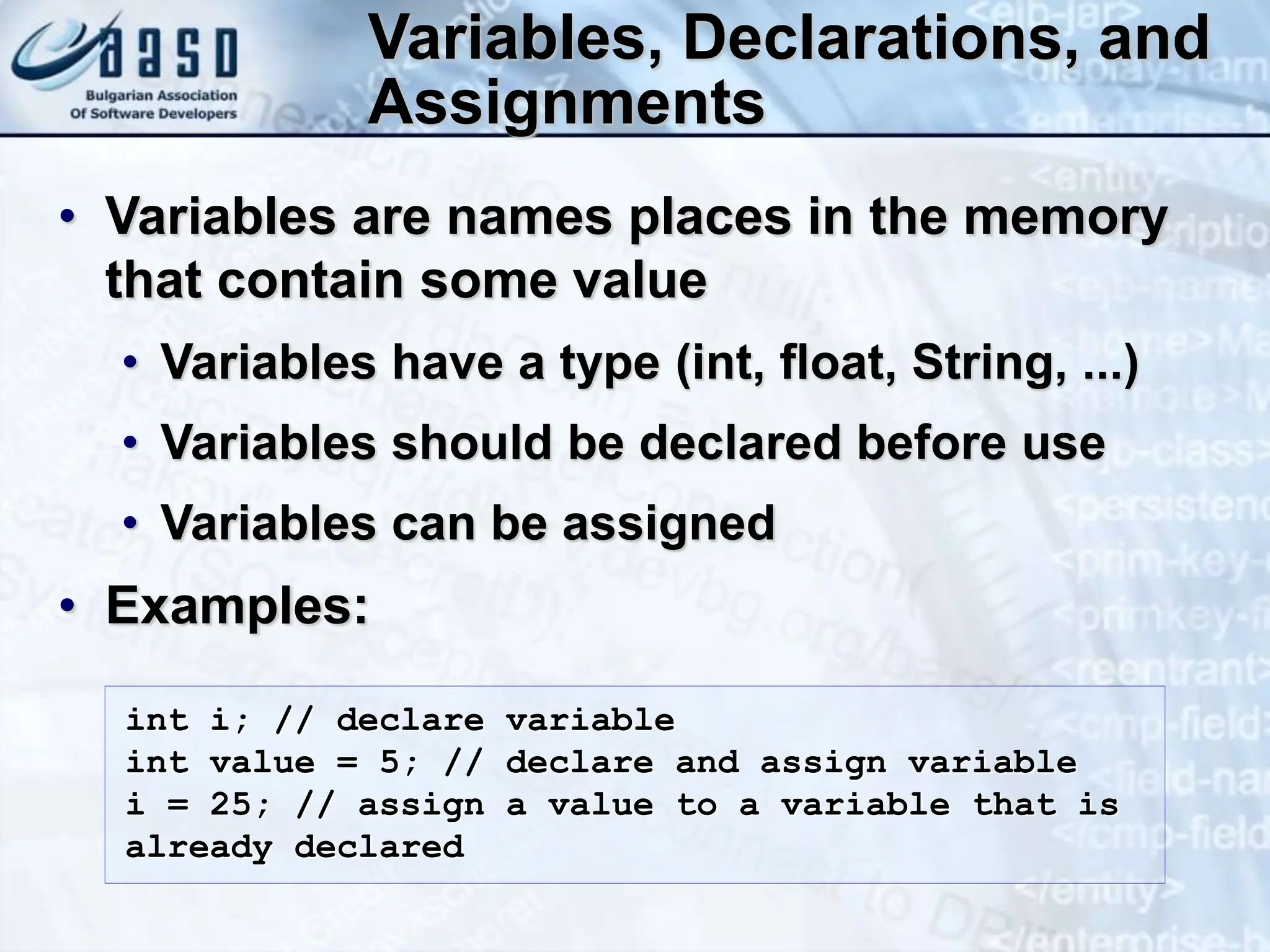 Variables, Declarations, and Assignments • Variables are names places in the memory that contain some value • Variables have a type (int, float, String, ...) • Variables should be declared before use • Variables can be assigned • Examples: int i; // declare variable int value = 5; // declare and assign variable i = 25; // assign a value to a variable that is already declared 
