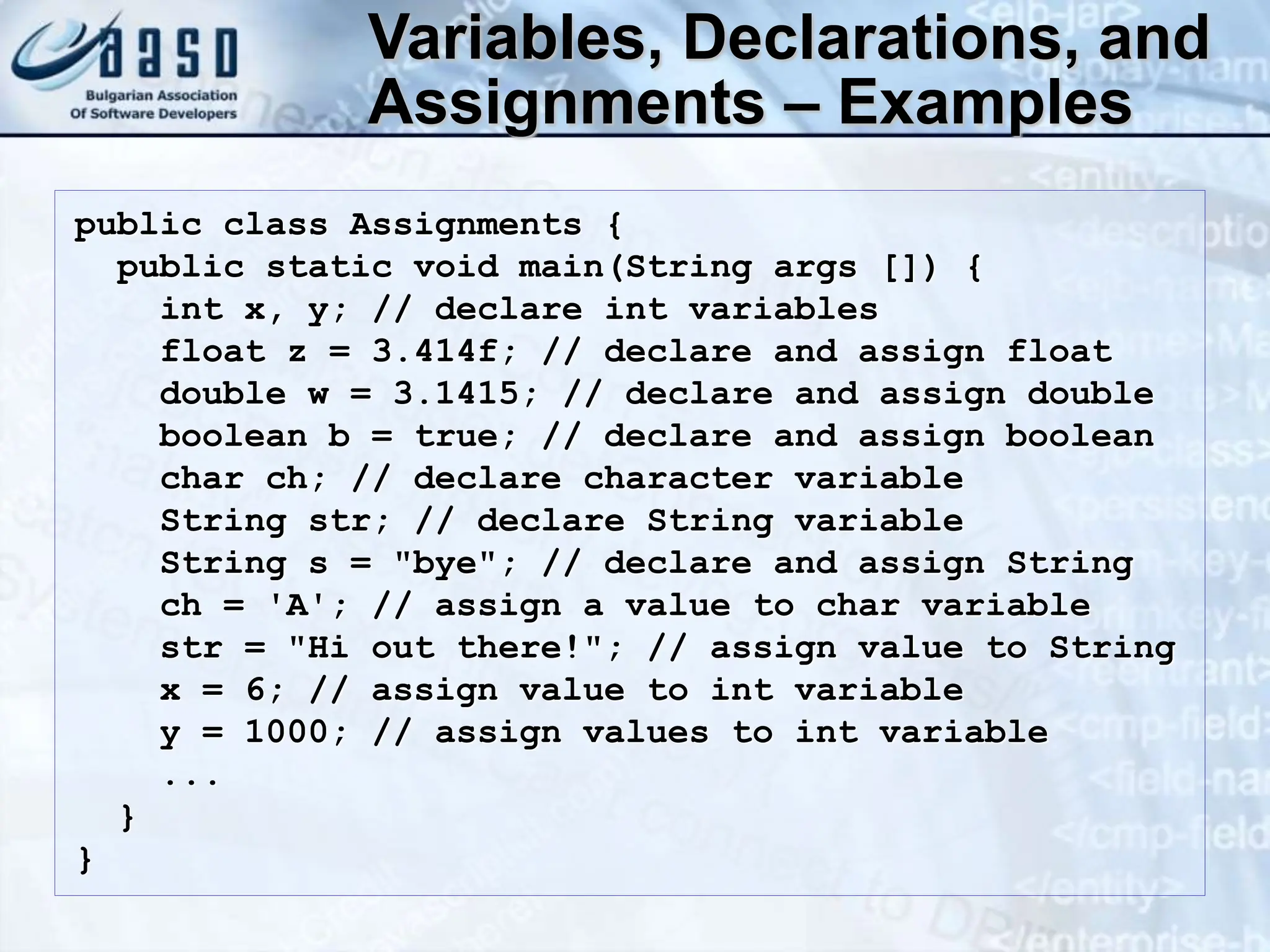 Variables, Declarations, and Assignments – Examples public class Assignments { public static void main(String args []) { int x, y; // declare int variables float z = 3.414f; // declare and assign float double w = 3.1415; // declare and assign double boolean b = true; // declare and assign boolean char ch; // declare character variable String str; // declare String variable String s = "bye"; // declare and assign String ch = 'A'; // assign a value to char variable str = "Hi out there!"; // assign value to String x = 6; // assign value to int variable y = 1000; // assign values to int variable ... } } 