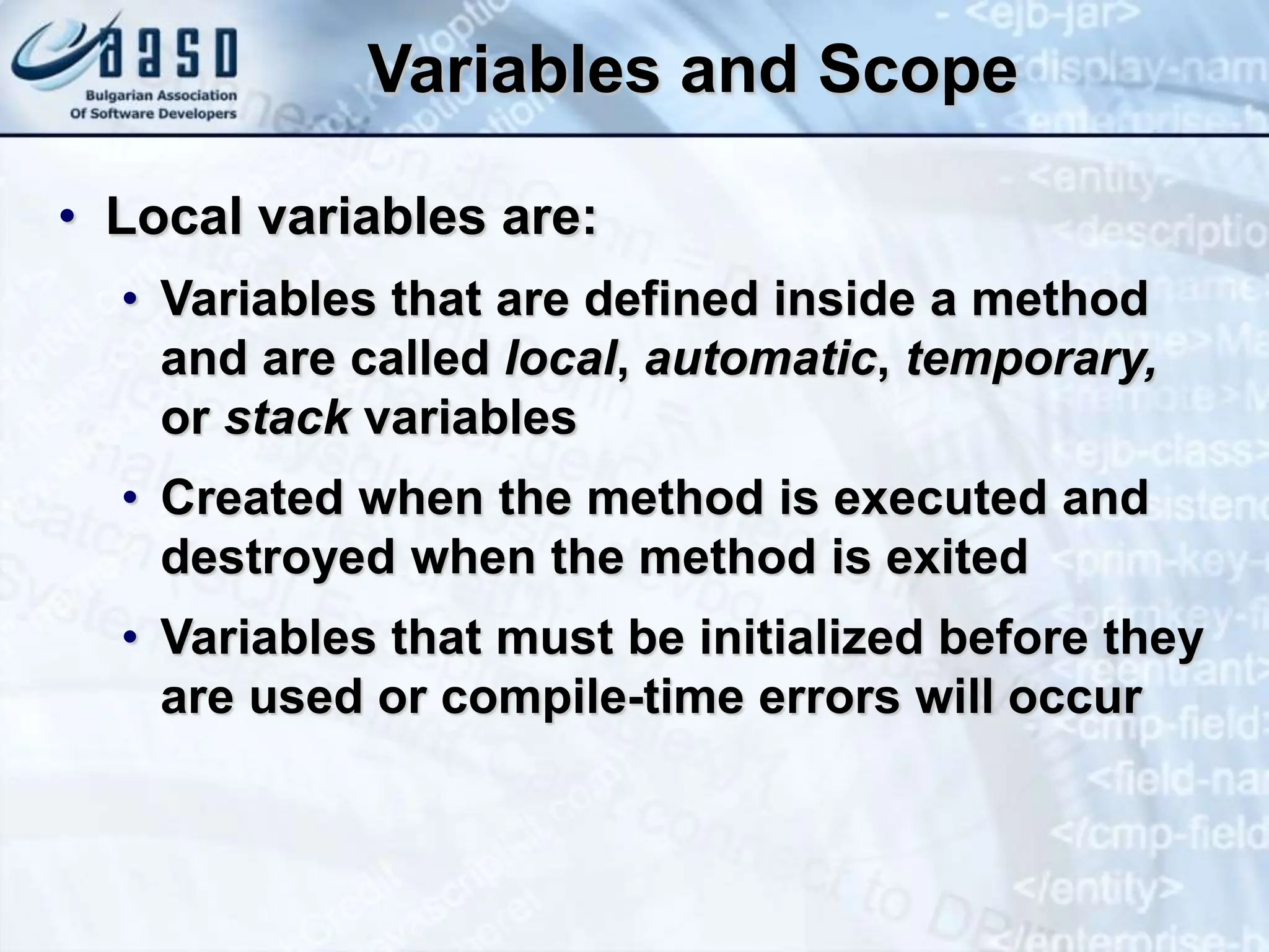 Variables and Scope • Local variables are: • Variables that are defined inside a method and are called local, automatic, temporary, or stack variables • Created when the method is executed and destroyed when the method is exited • Variables that must be initialized before they are used or compile-time errors will occur 
