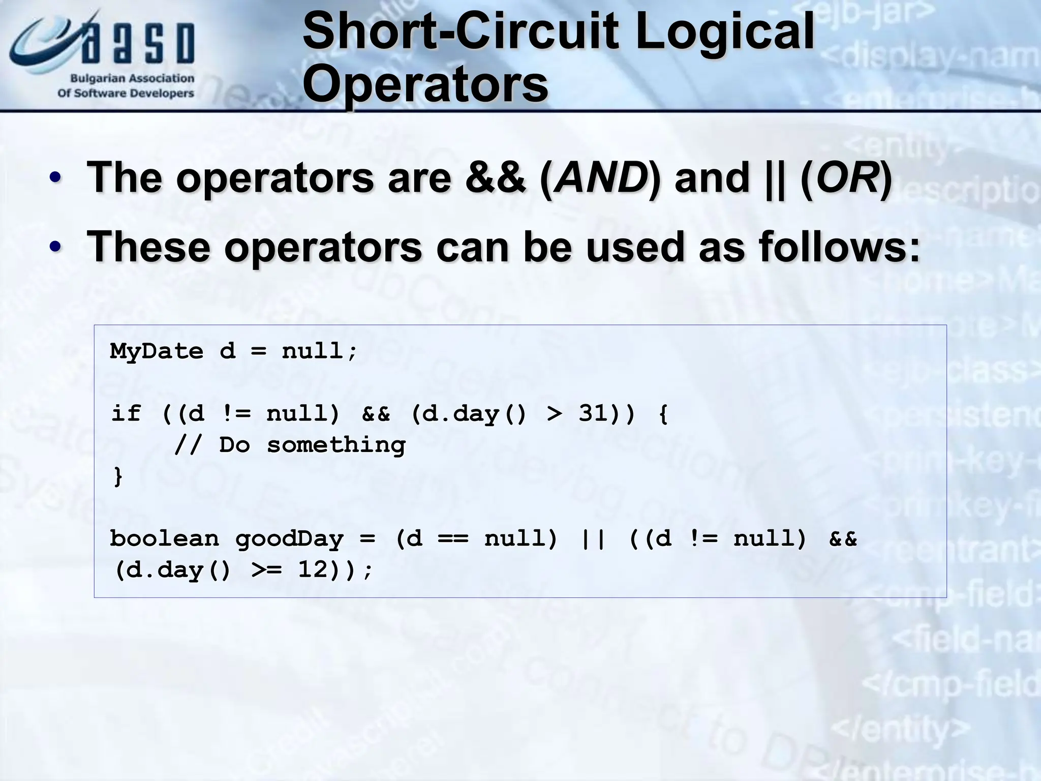 Short-Circuit Logical Operators • The operators are && (AND) and || (OR) • These operators can be used as follows: MyDate d = null; if ((d != null) && (d.day() > 31)) { // Do something } boolean goodDay = (d == null) || ((d != null) && (d.day() >= 12)); 