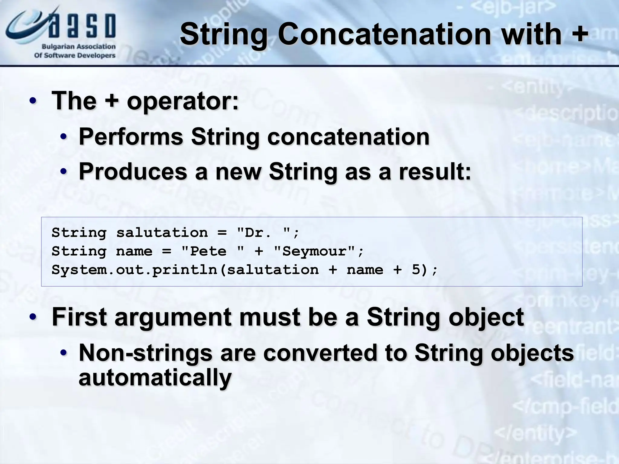 String Concatenation with + • The + operator: • Performs String concatenation • Produces a new String as a result: • First argument must be a String object • Non-strings are converted to String objects automatically String salutation = "Dr. "; String name = "Pete " + "Seymour"; System.out.println(salutation + name + 5); 