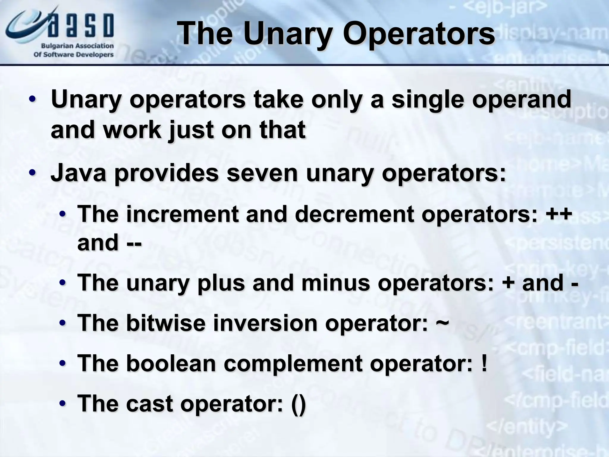 The Unary Operators • Unary operators take only a single operand and work just on that • Java provides seven unary operators: • The increment and decrement operators: ++ and -- • The unary plus and minus operators: + and - • The bitwise inversion operator: ~ • The boolean complement operator: ! • The cast operator: () 