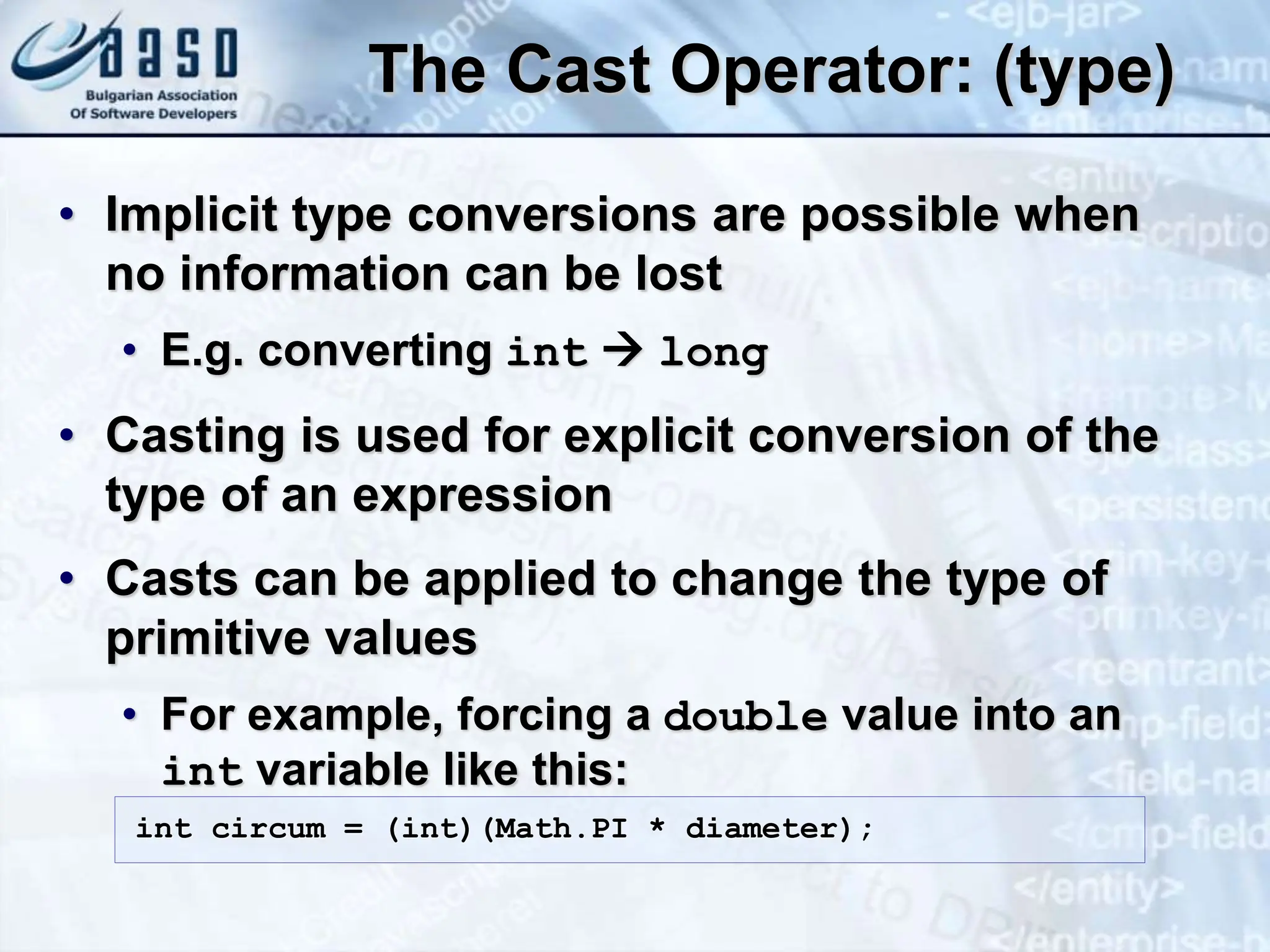 The Cast Operator: (type) • Implicit type conversions are possible when no information can be lost • E.g. converting int  long • Casting is used for explicit conversion of the type of an expression • Casts can be applied to change the type of primitive values • For example, forcing a double value into an int variable like this: int circum = (int)(Math.PI * diameter); 
