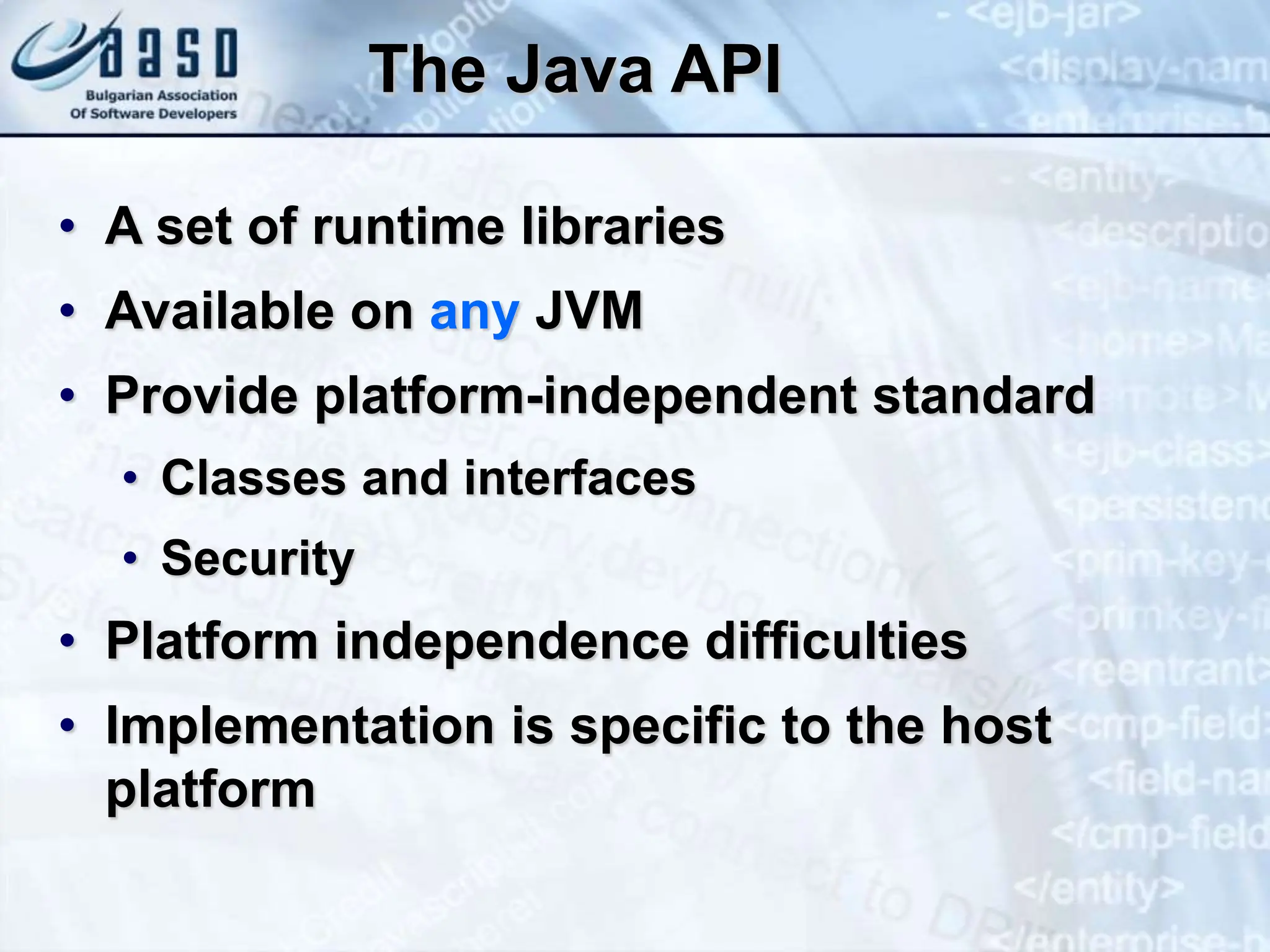 The Java API • A set of runtime libraries • Available on any JVM • Provide platform-independent standard • Classes and interfaces • Security • Platform independence difficulties • Implementation is specific to the host platform 