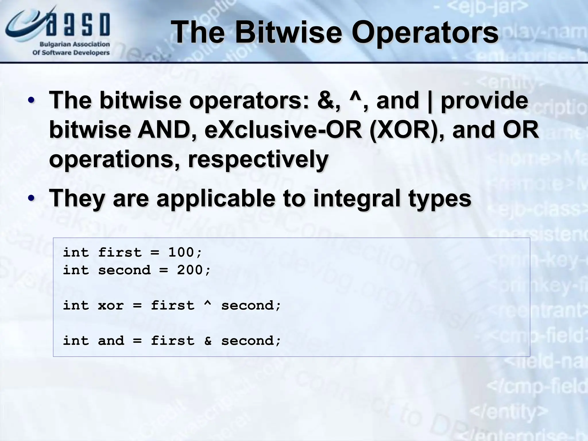 The Bitwise Operators • The bitwise operators: &, ^, and | provide bitwise AND, eXclusive-OR (XOR), and OR operations, respectively • They are applicable to integral types int first = 100; int second = 200; int xor = first ^ second; int and = first & second; 