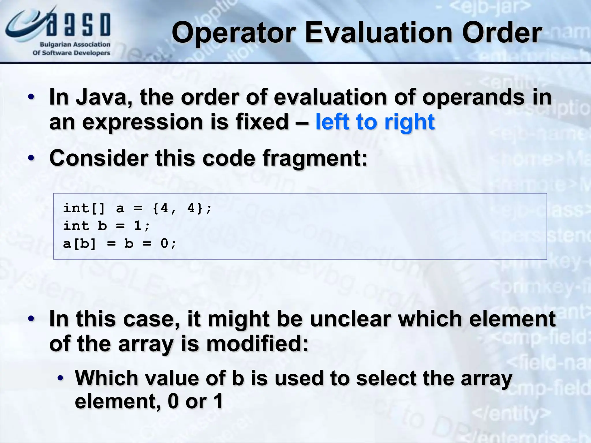 Operator Evaluation Order • In Java, the order of evaluation of operands in an expression is fixed – left to right • Consider this code fragment: • In this case, it might be unclear which element of the array is modified: • Which value of b is used to select the array element, 0 or 1 int[] a = {4, 4}; int b = 1; a[b] = b = 0; 