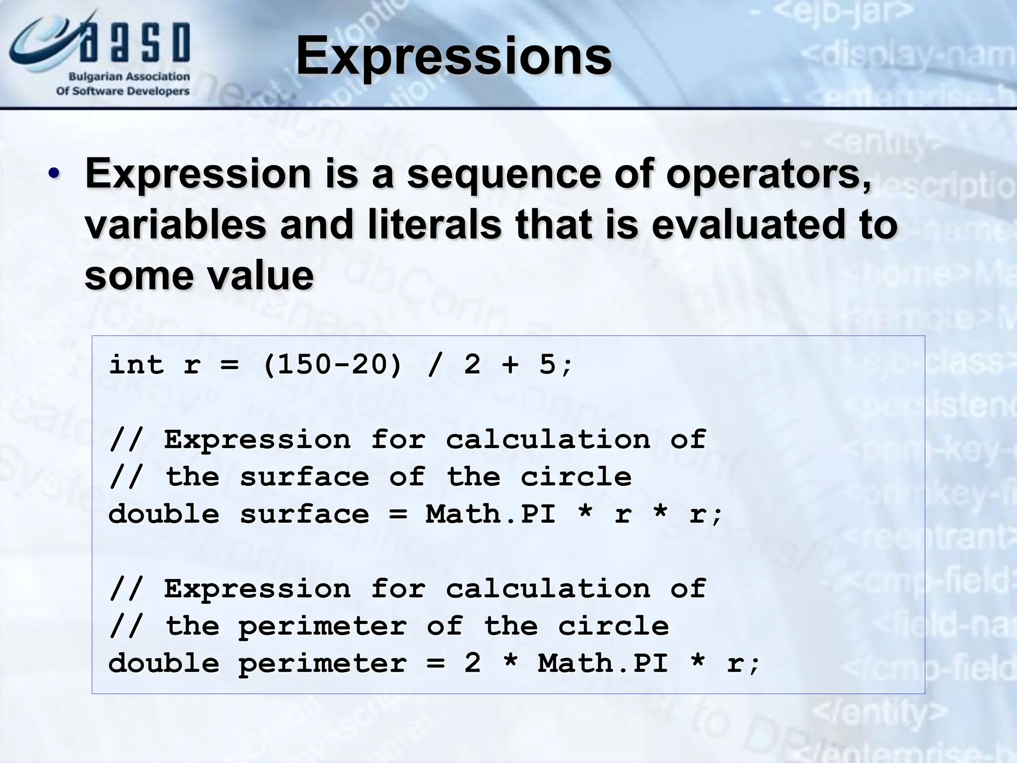 Expressions • Expression is a sequence of operators, variables and literals that is evaluated to some value int r = (150-20) / 2 + 5; // Expression for calculation of // the surface of the circle double surface = Math.PI * r * r; // Expression for calculation of // the perimeter of the circle double perimeter = 2 * Math.PI * r; 
