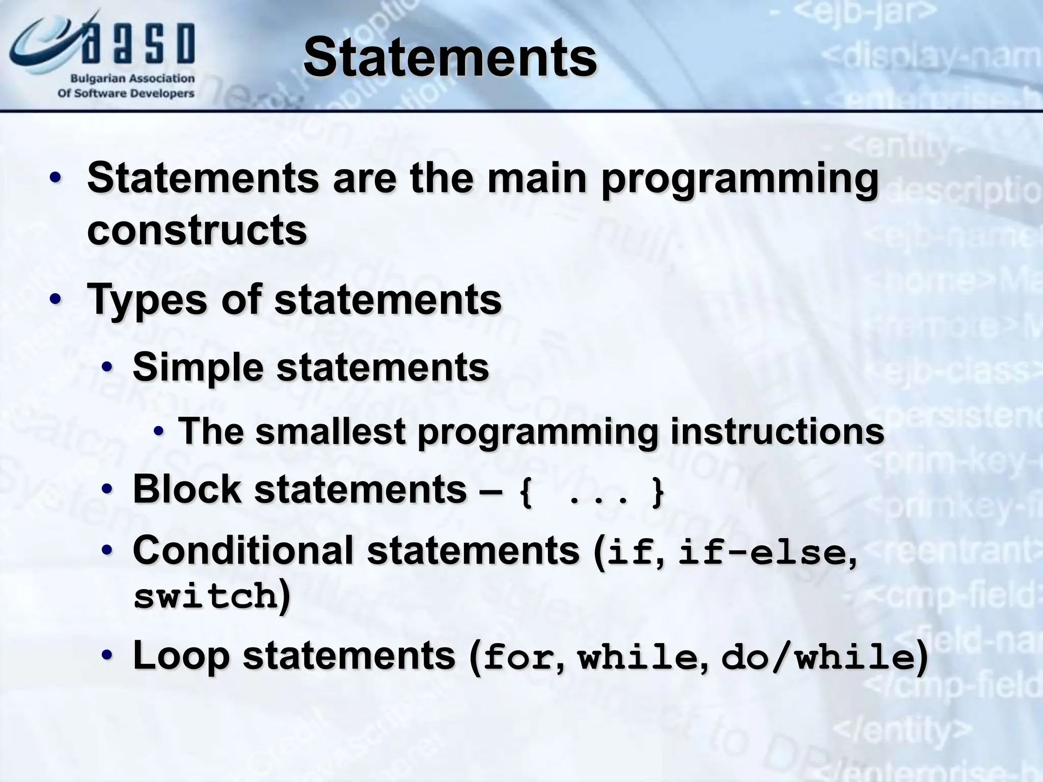 Statements • Statements are the main programming constructs • Types of statements • Simple statements • The smallest programming instructions • Block statements – { ... } • Conditional statements (if, if-else, switch) • Loop statements (for, while, do/while) 