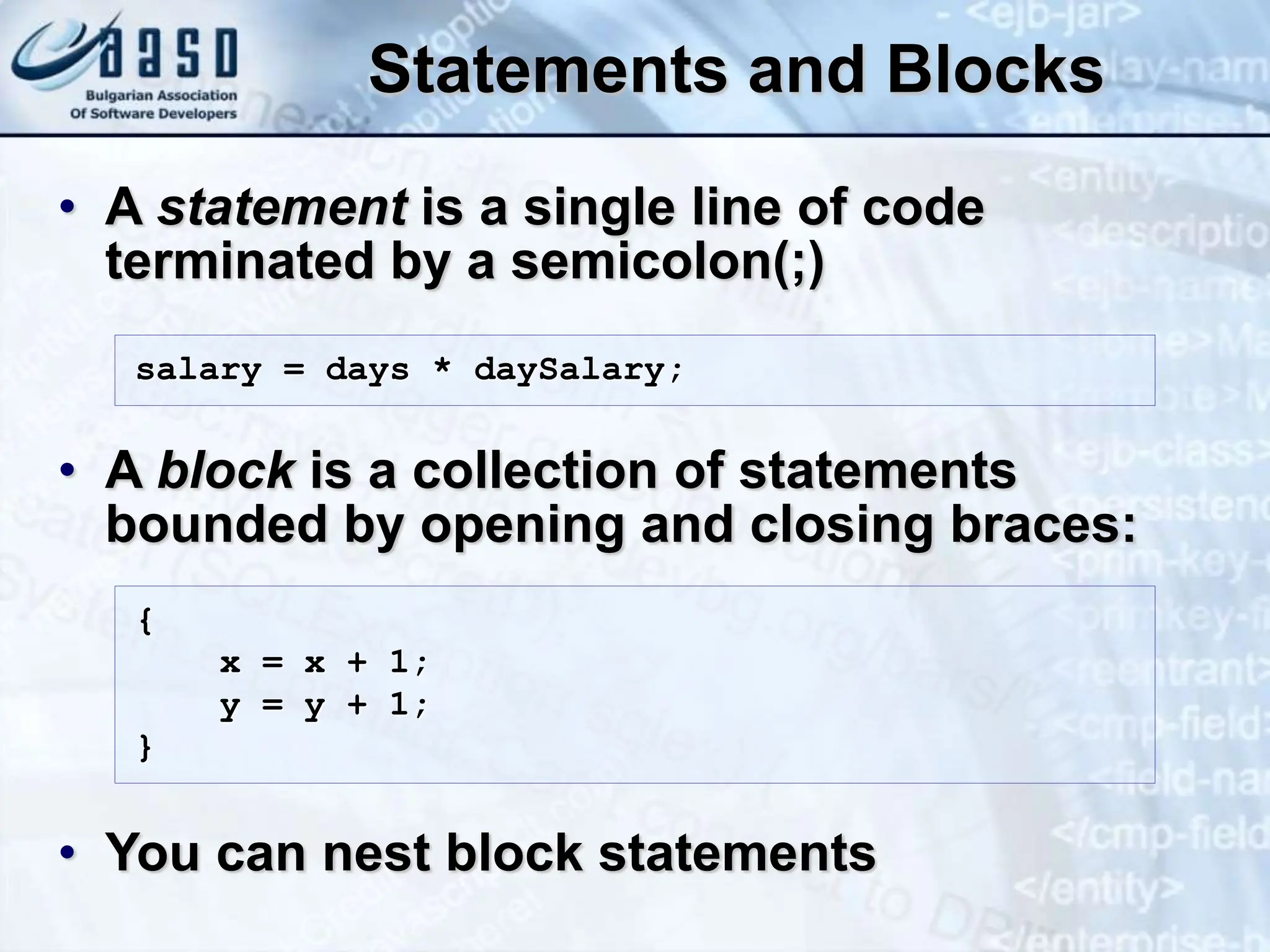 Statements and Blocks • A statement is a single line of code terminated by a semicolon(;) • A block is a collection of statements bounded by opening and closing braces: • You can nest block statements salary = days * daySalary; { x = x + 1; y = y + 1; } 