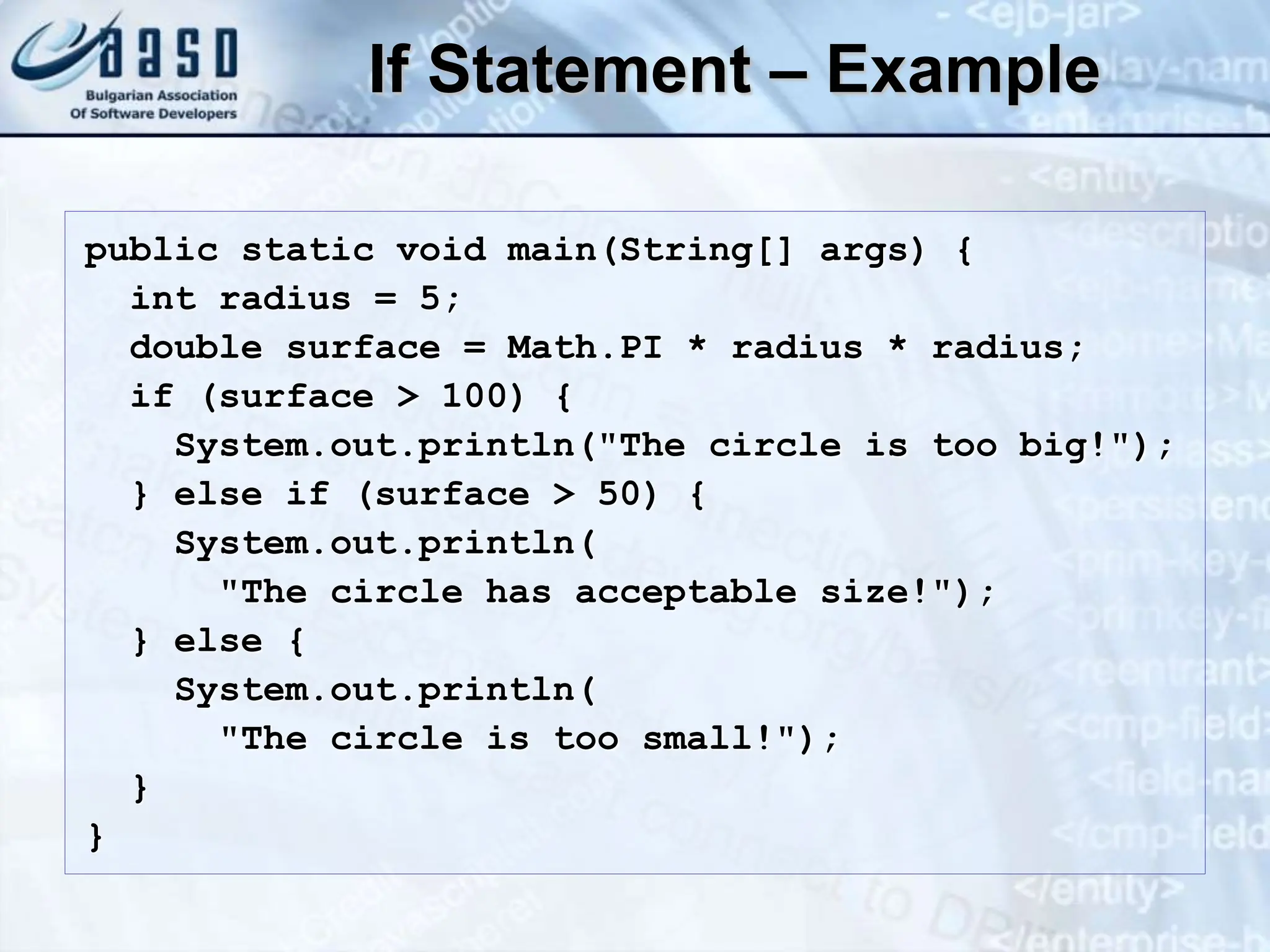 If Statement – Example public static void main(String[] args) { int radius = 5; double surface = Math.PI * radius * radius; if (surface > 100) { System.out.println("The circle is too big!"); } else if (surface > 50) { System.out.println( "The circle has acceptable size!"); } else { System.out.println( "The circle is too small!"); } } 