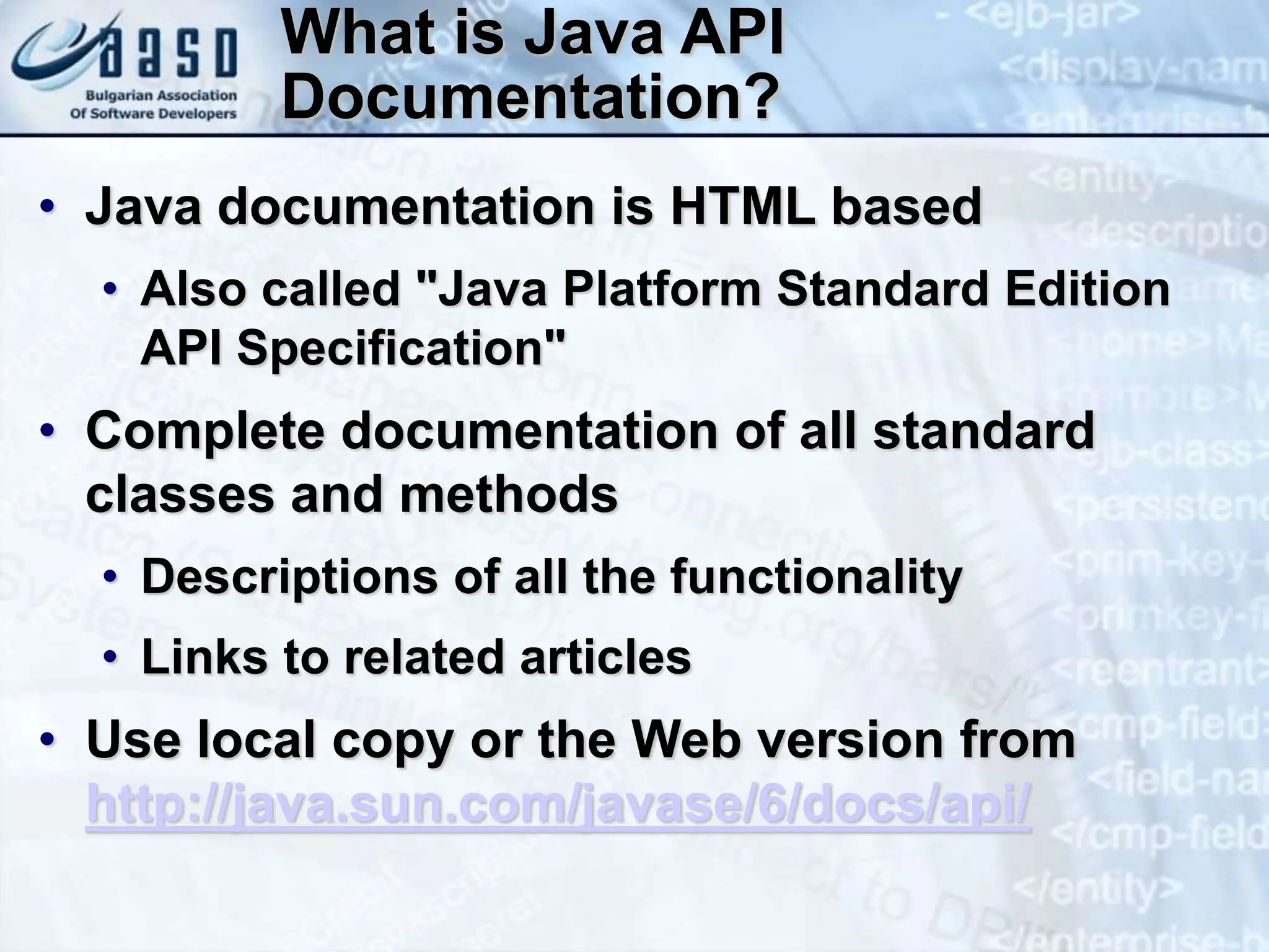 What is Java API Documentation? • Java documentation is HTML based • Also called "Java Platform Standard Edition API Specification" • Complete documentation of all standard classes and methods • Descriptions of all the functionality • Links to related articles • Use local copy or the Web version from http://java.sun.com/javase/6/docs/api/ 