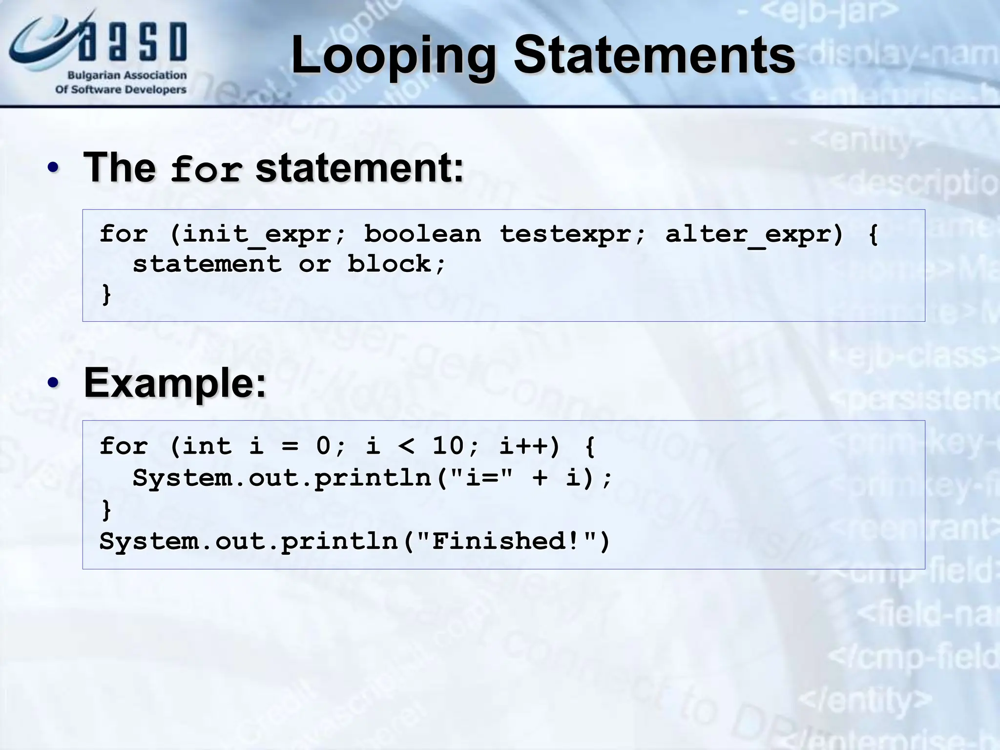 Looping Statements • The for statement: • Example: for (init_expr; boolean testexpr; alter_expr) { statement or block; } for (int i = 0; i < 10; i++) { System.out.println("i=" + i); } System.out.println("Finished!") 