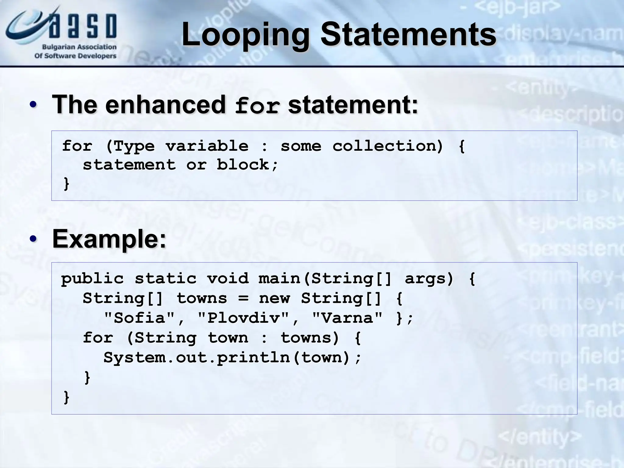 Looping Statements • The enhanced for statement: • Example: for (Type variable : some collection) { statement or block; } public static void main(String[] args) { String[] towns = new String[] { "Sofia", "Plovdiv", "Varna" }; for (String town : towns) { System.out.println(town); } } 