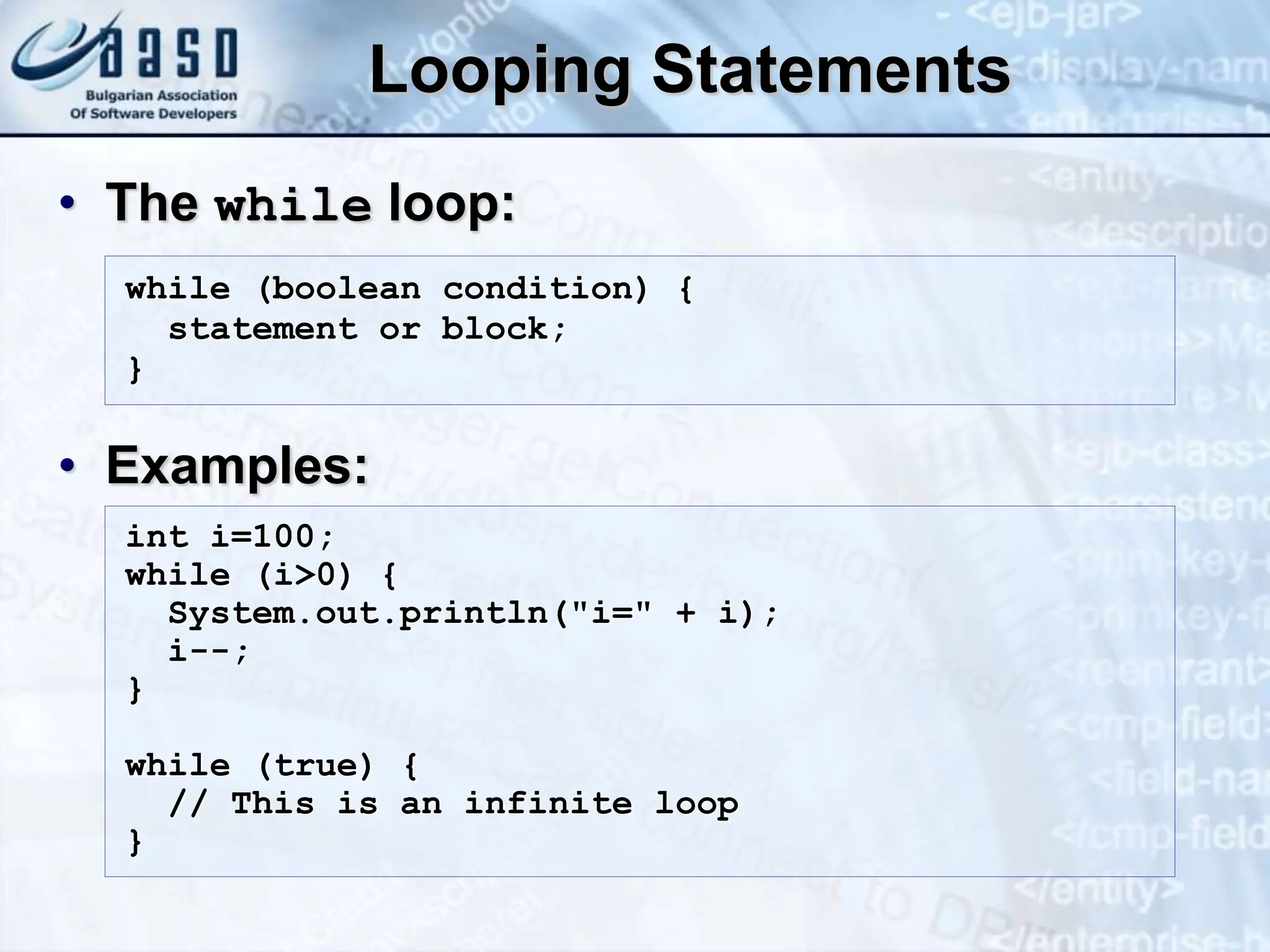 Looping Statements • The while loop: • Examples: while (boolean condition) { statement or block; } int i=100; while (i>0) { System.out.println("i=" + i); i--; } while (true) { // This is an infinite loop } 