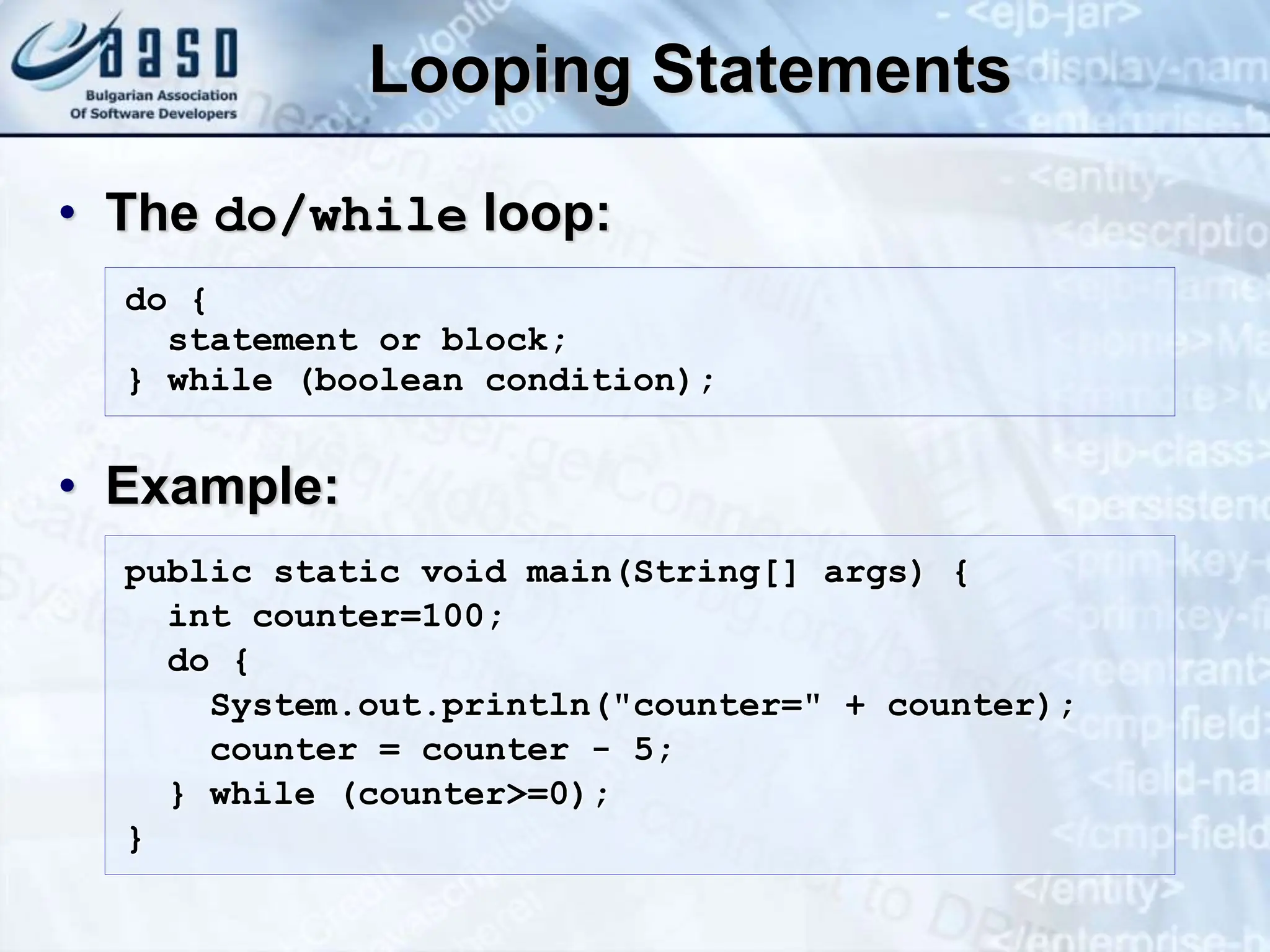 Looping Statements • The do/while loop: • Example: do { statement or block; } while (boolean condition); public static void main(String[] args) { int counter=100; do { System.out.println("counter=" + counter); counter = counter - 5; } while (counter>=0); } 