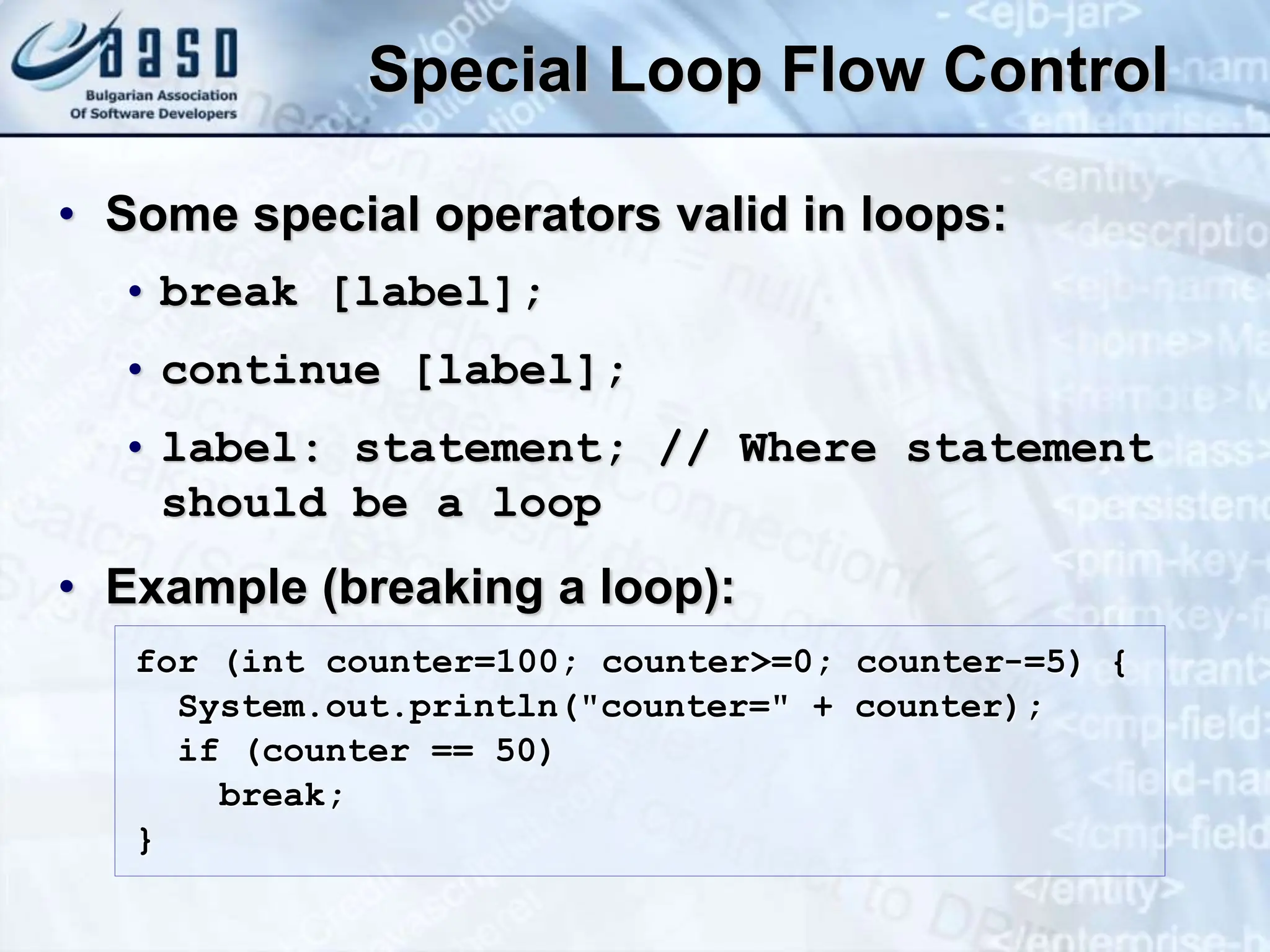 Special Loop Flow Control • Some special operators valid in loops: • break [label]; • continue [label]; • label: statement; // Where statement should be a loop • Example (breaking a loop): for (int counter=100; counter>=0; counter-=5) { System.out.println("counter=" + counter); if (counter == 50) break; } 