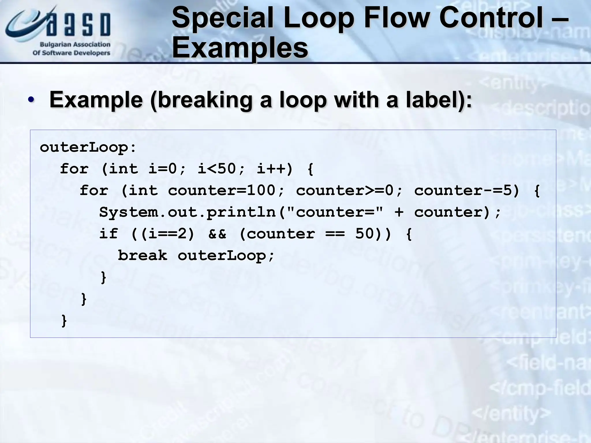 Special Loop Flow Control – Examples • Example (breaking a loop with a label): outerLoop: for (int i=0; i<50; i++) { for (int counter=100; counter>=0; counter-=5) { System.out.println("counter=" + counter); if ((i==2) && (counter == 50)) { break outerLoop; } } } 