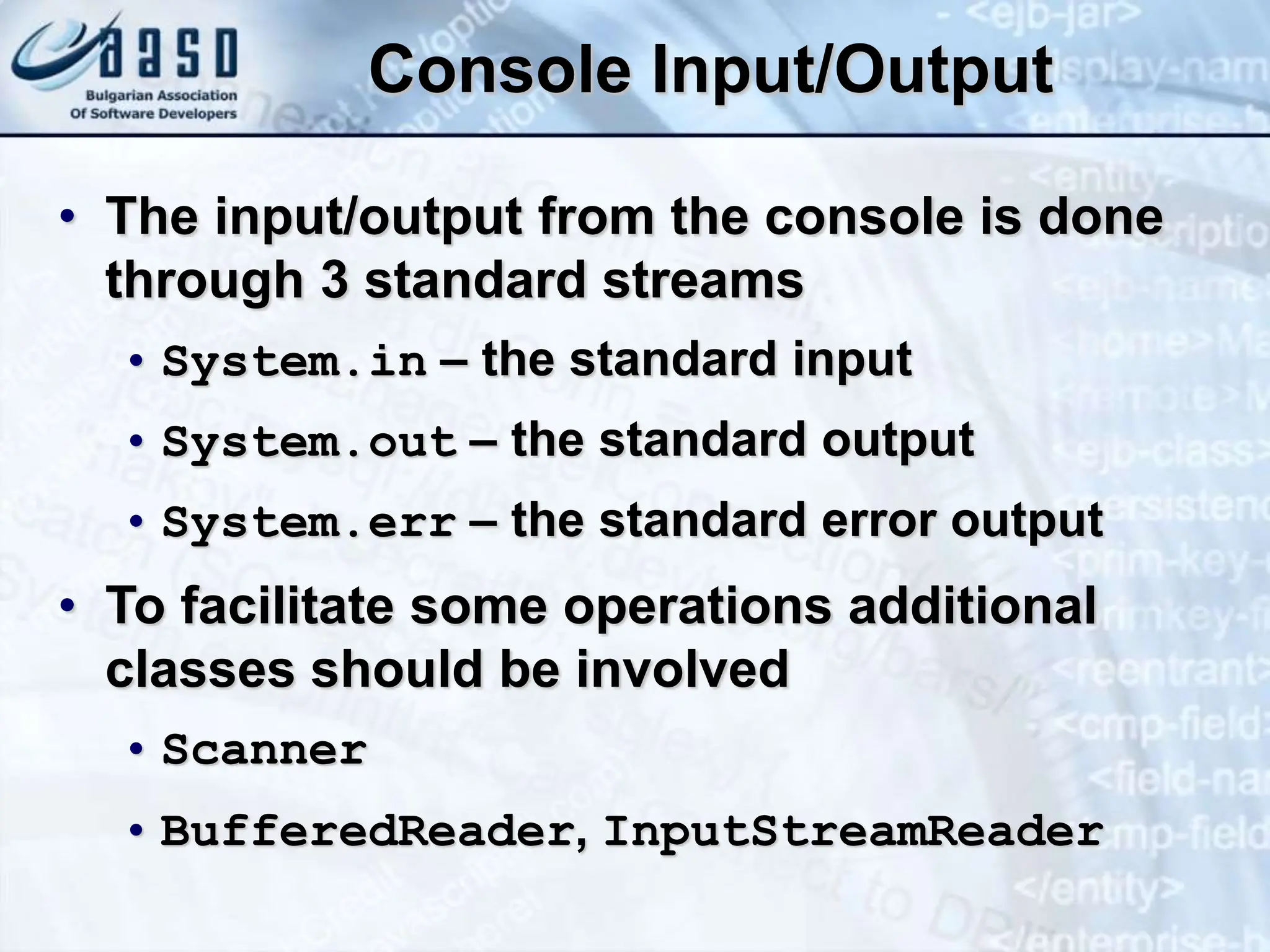 Console Input/Output • The input/output from the console is done through 3 standard streams • System.in – the standard input • System.out – the standard output • System.err – the standard error output • To facilitate some operations additional classes should be involved • Scanner • BufferedReader, InputStreamReader 
