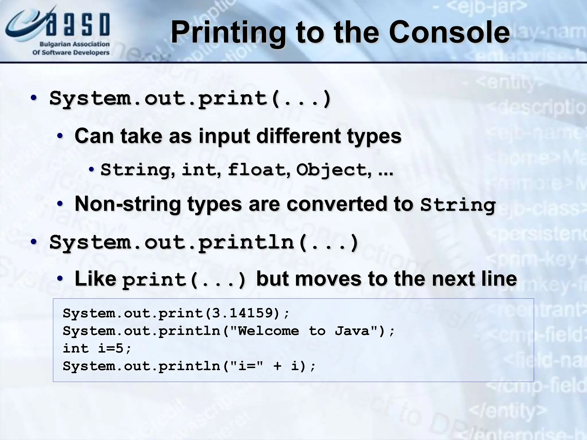 Printing to the Console • System.out.print(...) • Can take as input different types •String, int, float, Object, ... • Non-string types are converted to String • System.out.println(...) • Like print(...) but moves to the next line System.out.print(3.14159); System.out.println("Welcome to Java"); int i=5; System.out.println("i=" + i); 