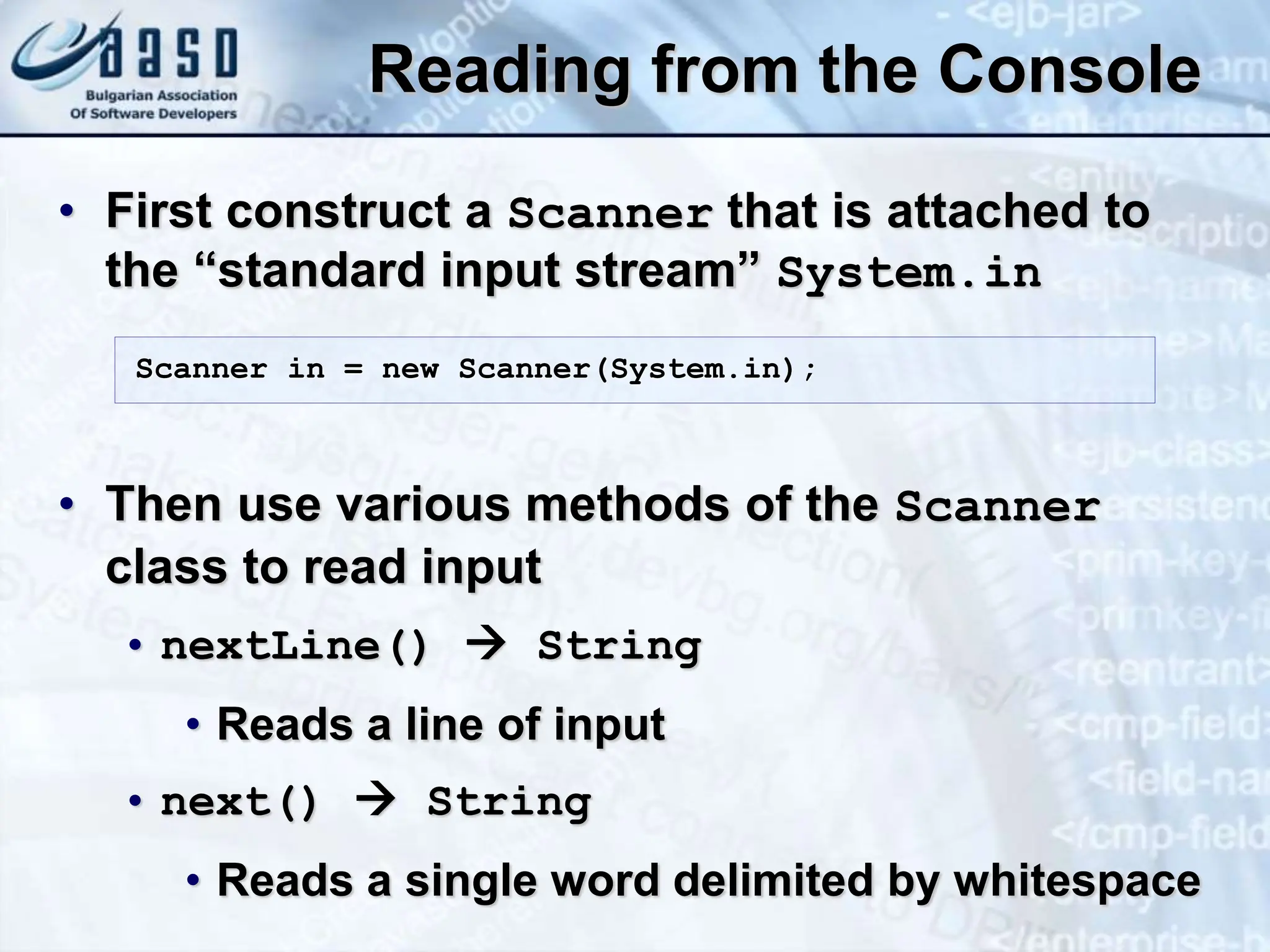 Reading from the Console • First construct a Scanner that is attached to the “standard input stream” System.in • Then use various methods of the Scanner class to read input • nextLine()  String • Reads a line of input • next()  String • Reads a single word delimited by whitespace Scanner in = new Scanner(System.in); 