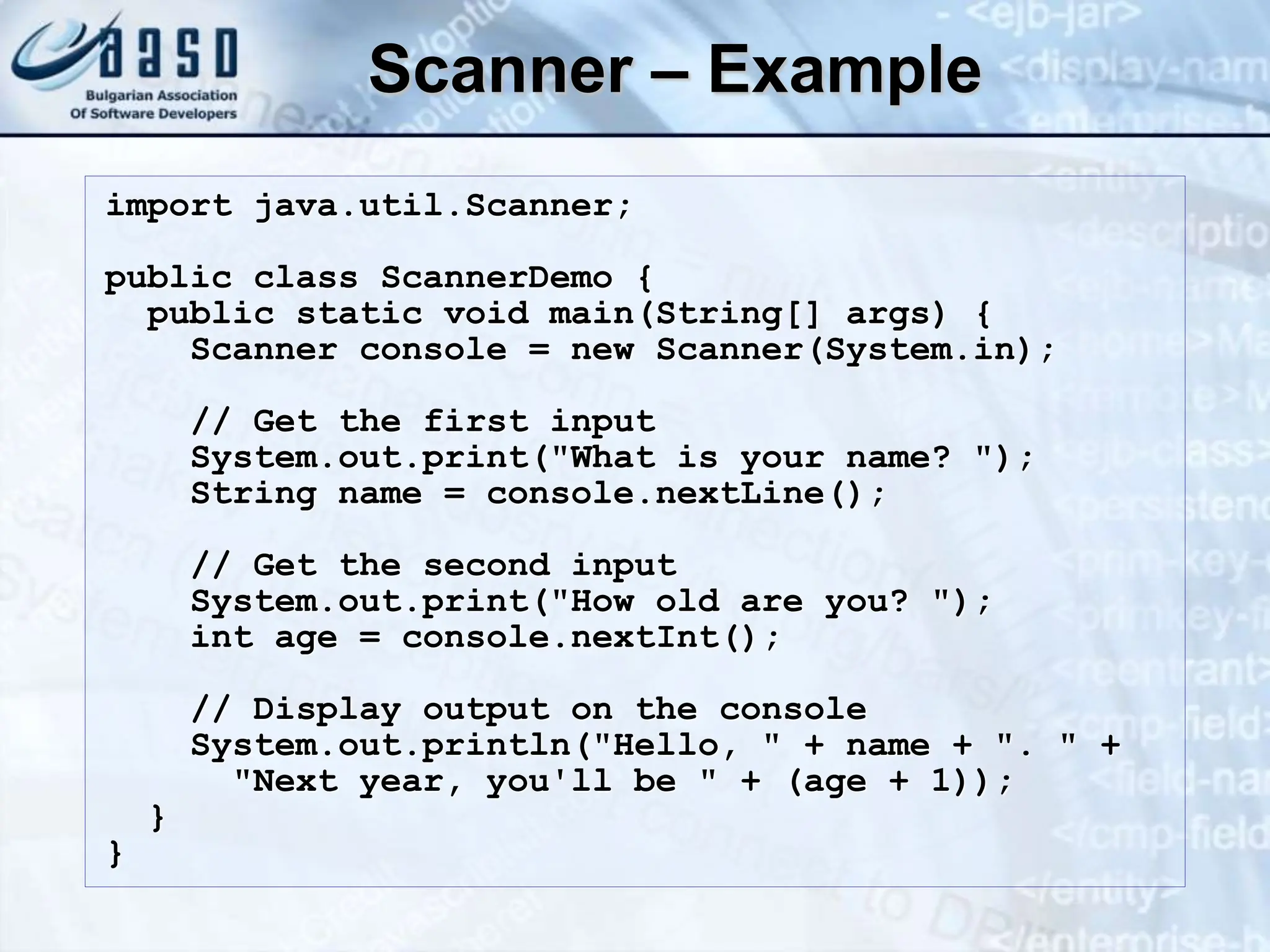 Scanner – Example import java.util.Scanner; public class ScannerDemo { public static void main(String[] args) { Scanner console = new Scanner(System.in); // Get the first input System.out.print("What is your name? "); String name = console.nextLine(); // Get the second input System.out.print("How old are you? "); int age = console.nextInt(); // Display output on the console System.out.println("Hello, " + name + ". " + "Next year, you'll be " + (age + 1)); } } 