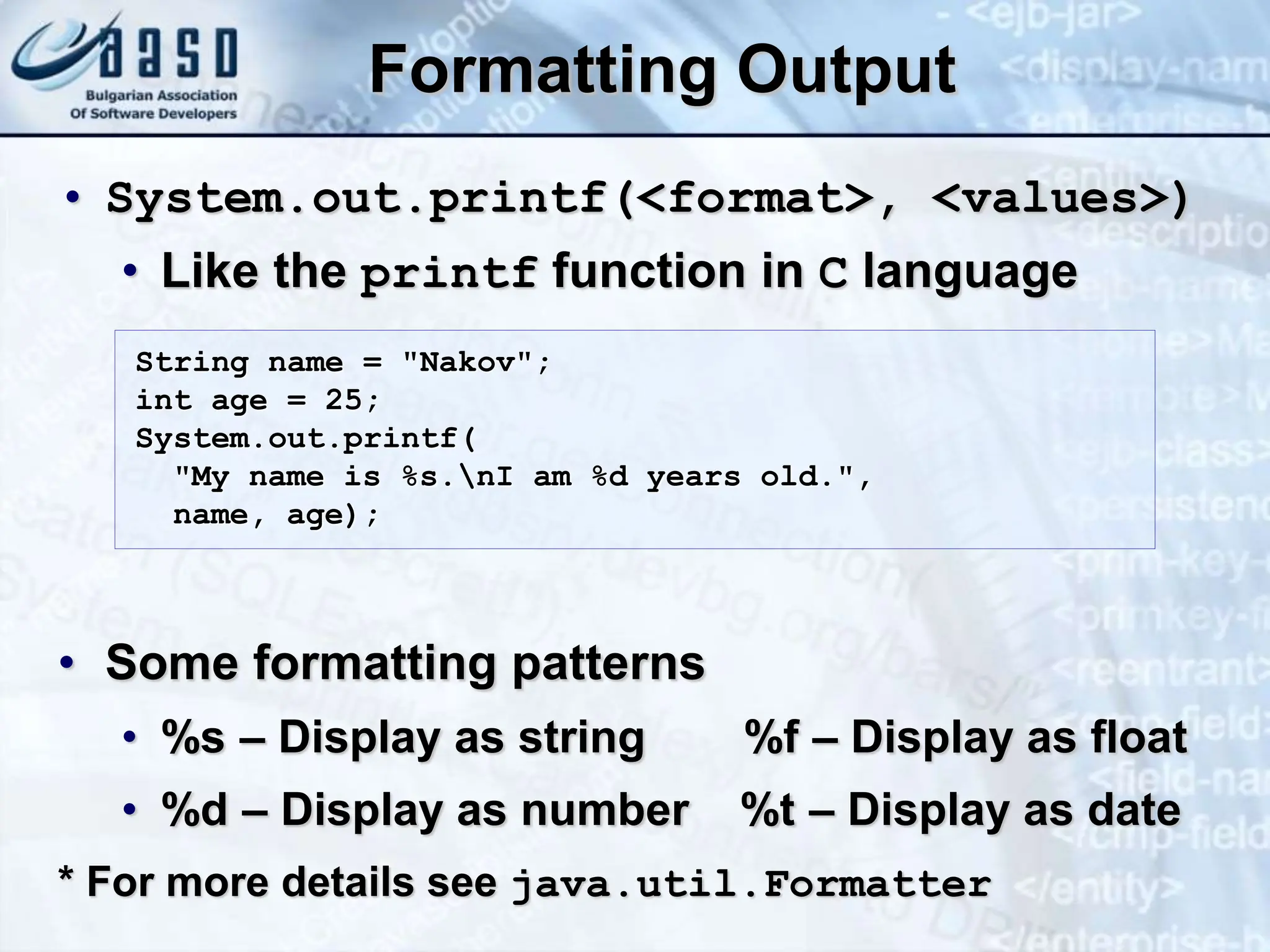 Formatting Output • System.out.printf(<format>, <values>) • Like the printf function in C language • Some formatting patterns • %s – Display as string %f – Display as float • %d – Display as number %t – Display as date * For more details see java.util.Formatter String name = "Nakov"; int age = 25; System.out.printf( "My name is %s.nI am %d years old.", name, age); 