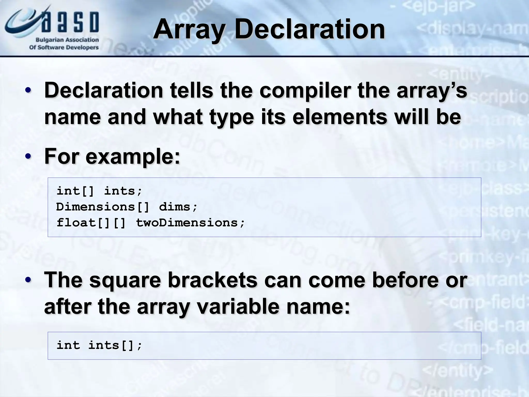 Array Declaration • Declaration tells the compiler the array’s name and what type its elements will be • For example: • The square brackets can come before or after the array variable name: int[] ints; Dimensions[] dims; float[][] twoDimensions; int ints[]; 