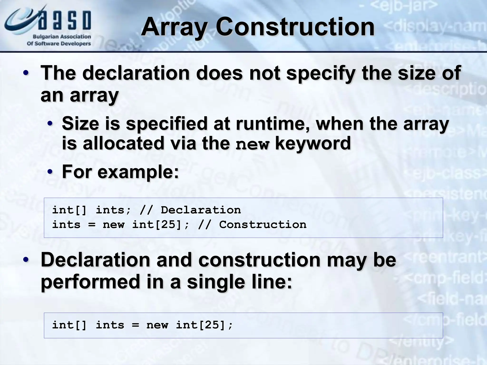 Array Construction • The declaration does not specify the size of an array • Size is specified at runtime, when the array is allocated via the new keyword • For example: • Declaration and construction may be performed in a single line: int[] ints; // Declaration ints = new int[25]; // Construction int[] ints = new int[25]; 