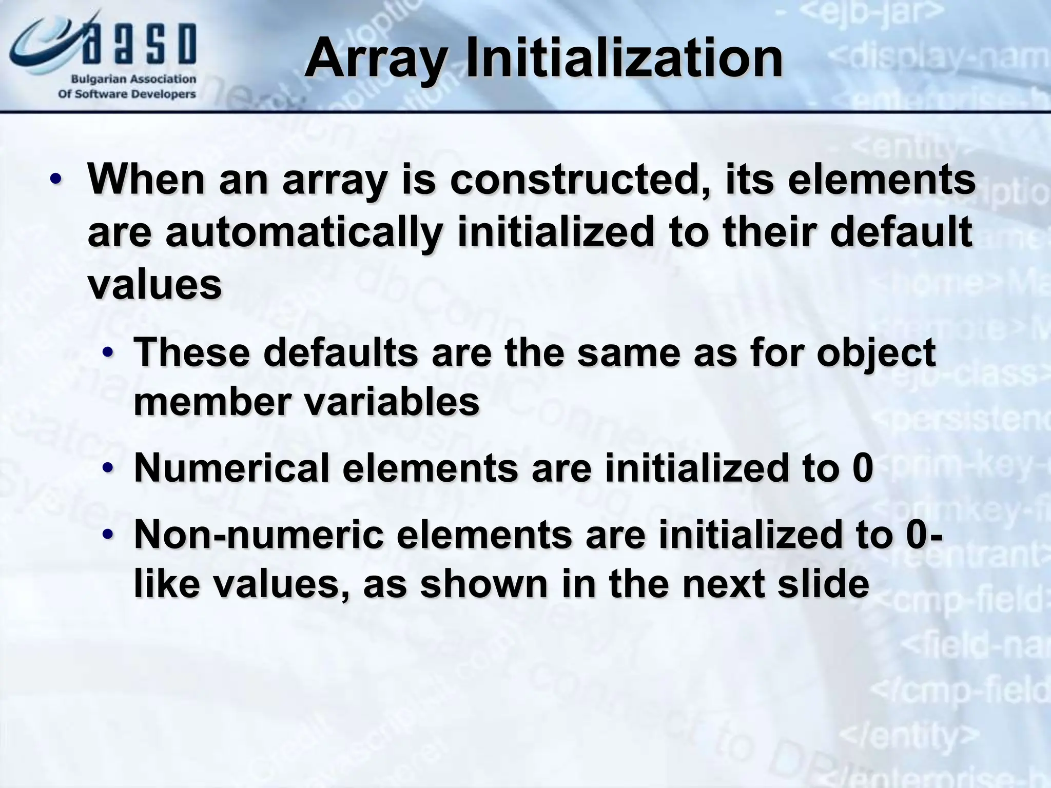 Array Initialization • When an array is constructed, its elements are automatically initialized to their default values • These defaults are the same as for object member variables • Numerical elements are initialized to 0 • Non-numeric elements are initialized to 0- like values, as shown in the next slide 