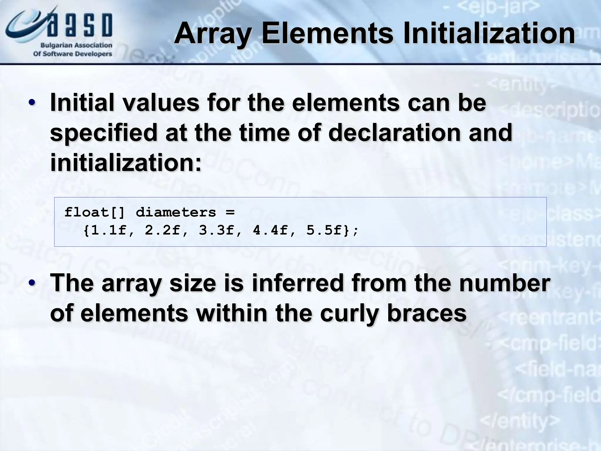 Array Elements Initialization • Initial values for the elements can be specified at the time of declaration and initialization: • The array size is inferred from the number of elements within the curly braces float[] diameters = {1.1f, 2.2f, 3.3f, 4.4f, 5.5f}; 