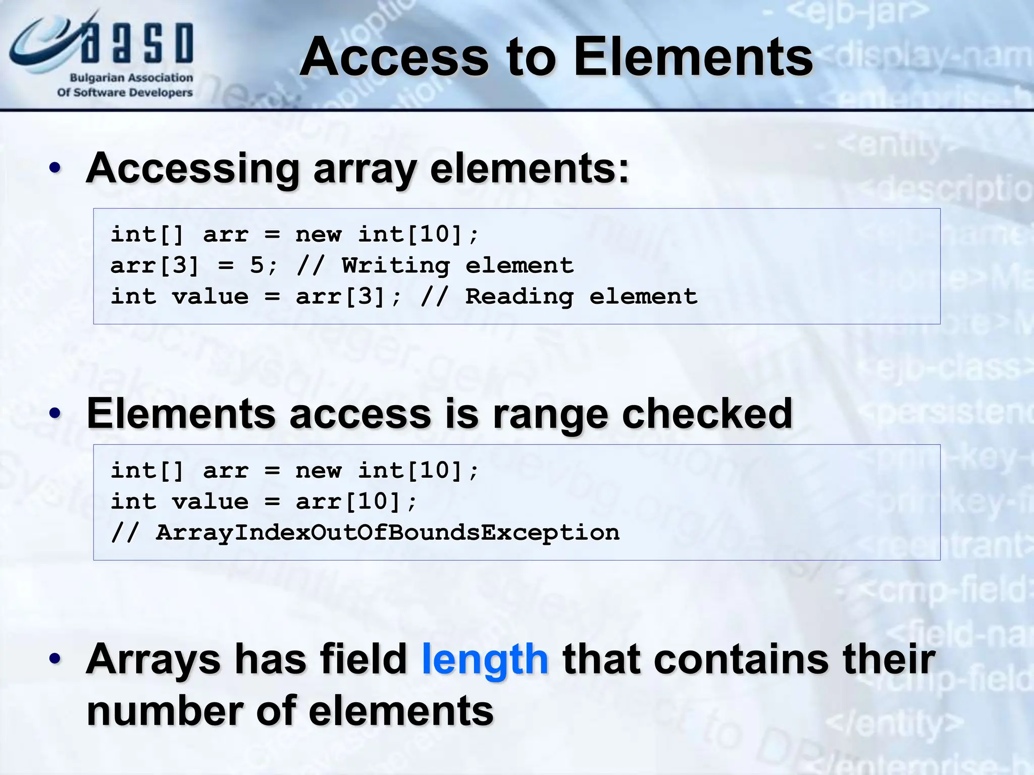 Access to Elements • Accessing array elements: • Elements access is range checked • Arrays has field length that contains their number of elements int[] arr = new int[10]; arr[3] = 5; // Writing element int value = arr[3]; // Reading element int[] arr = new int[10]; int value = arr[10]; // ArrayIndexOutOfBoundsException 