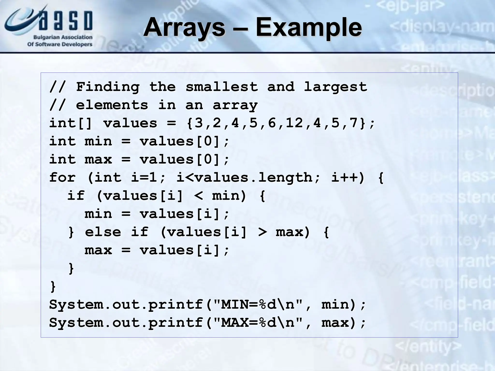 Arrays – Example // Finding the smallest and largest // elements in an array int[] values = {3,2,4,5,6,12,4,5,7}; int min = values[0]; int max = values[0]; for (int i=1; i<values.length; i++) { if (values[i] < min) { min = values[i]; } else if (values[i] > max) { max = values[i]; } } System.out.printf("MIN=%dn", min); System.out.printf("MAX=%dn", max); 