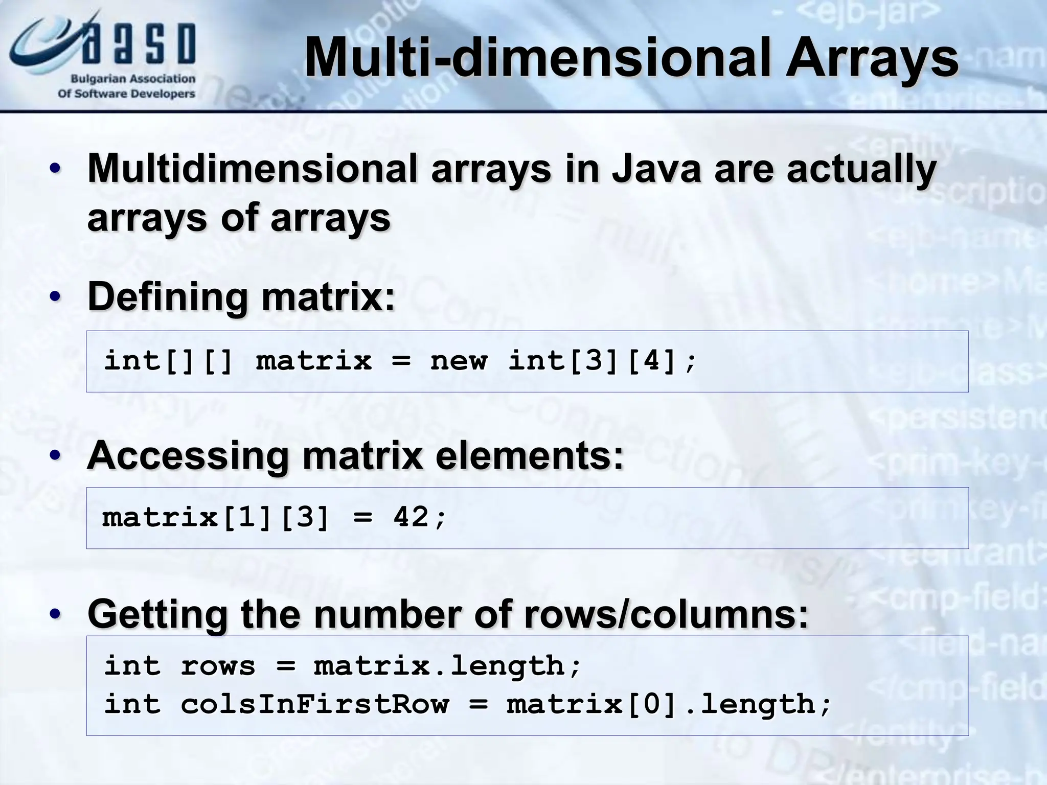 Multi-dimensional Arrays • Multidimensional arrays in Java are actually arrays of arrays • Defining matrix: • Accessing matrix elements: • Getting the number of rows/columns: int[][] matrix = new int[3][4]; matrix[1][3] = 42; int rows = matrix.length; int colsInFirstRow = matrix[0].length; 