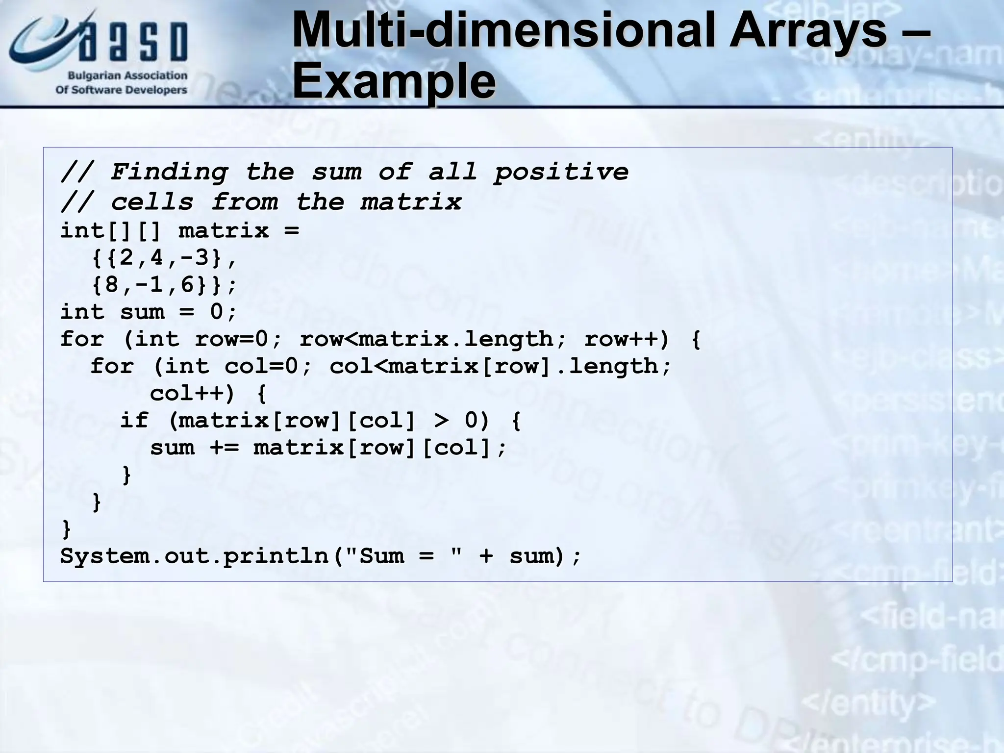 Multi-dimensional Arrays – Example // Finding the sum of all positive // cells from the matrix int[][] matrix = {{2,4,-3}, {8,-1,6}}; int sum = 0; for (int row=0; row<matrix.length; row++) { for (int col=0; col<matrix[row].length; col++) { if (matrix[row][col] > 0) { sum += matrix[row][col]; } } } System.out.println("Sum = " + sum); 