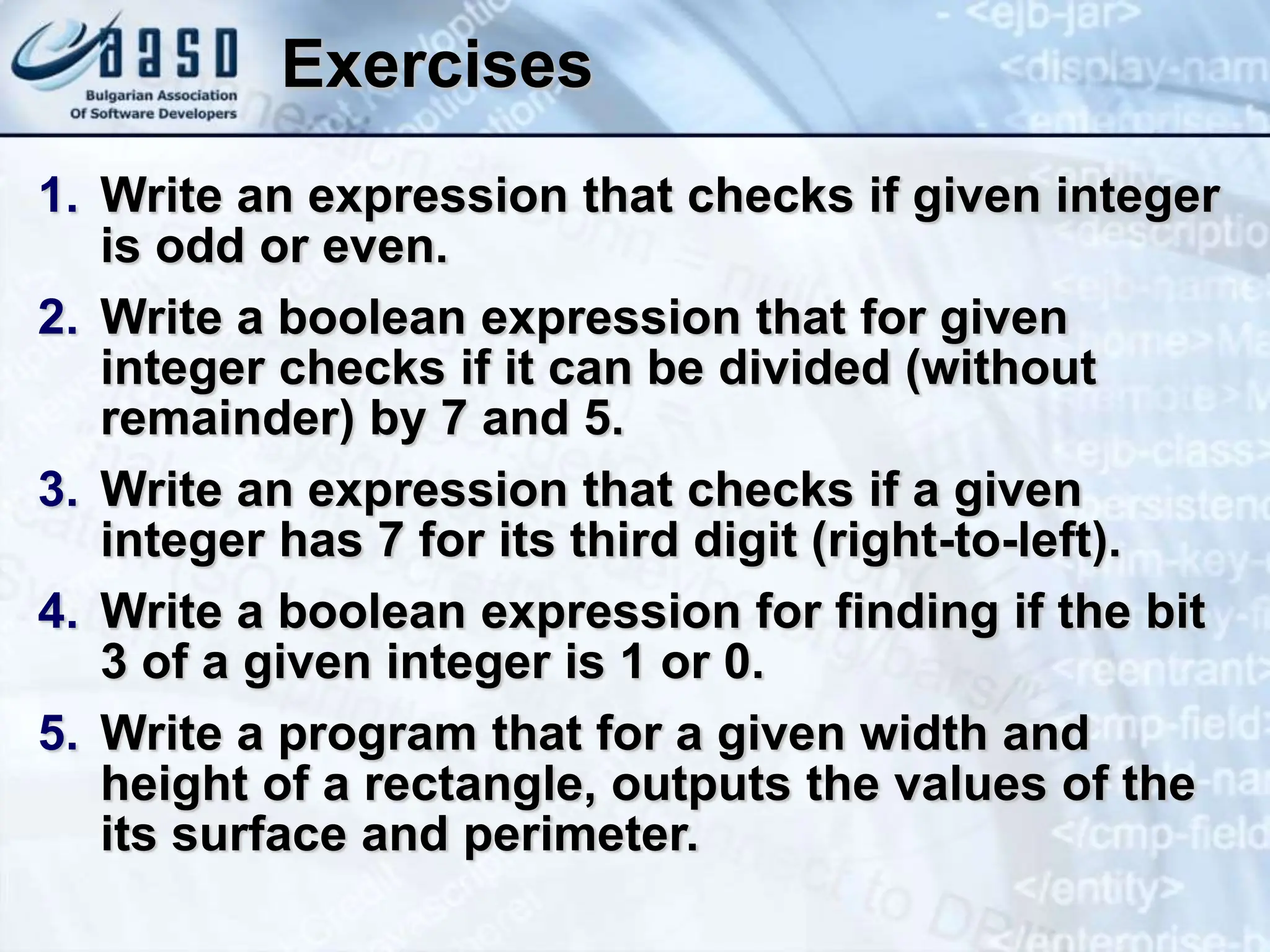 Exercises 1. Write an expression that checks if given integer is odd or even. 2. Write a boolean expression that for given integer checks if it can be divided (without remainder) by 7 and 5. 3. Write an expression that checks if a given integer has 7 for its third digit (right-to-left). 4. Write a boolean expression for finding if the bit 3 of a given integer is 1 or 0. 5. Write a program that for a given width and height of a rectangle, outputs the values of the its surface and perimeter. 