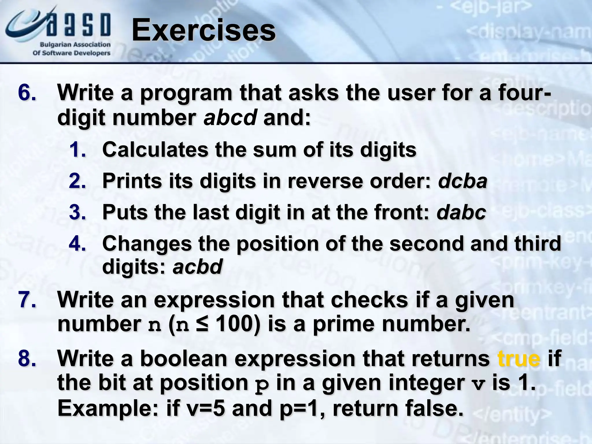 Exercises 6. Write a program that asks the user for a four- digit number abcd and: 1. Calculates the sum of its digits 2. Prints its digits in reverse order: dcba 3. Puts the last digit in at the front: dabc 4. Changes the position of the second and third digits: acbd 7. Write an expression that checks if a given number n (n ≤ 100) is a prime number. 8. Write a boolean expression that returns true if the bit at position p in a given integer v is 1. Example: if v=5 and p=1, return false. 