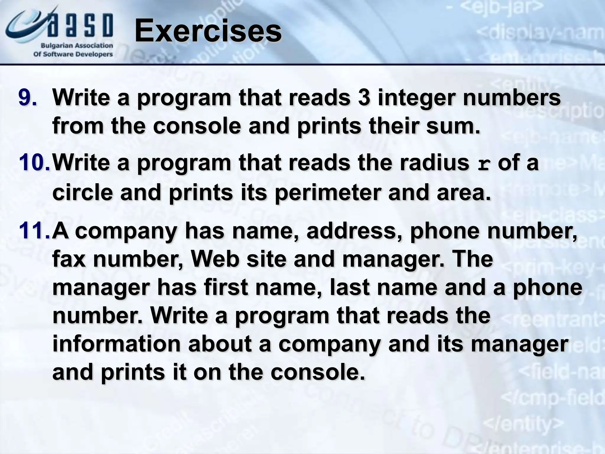 Exercises 9. Write a program that reads 3 integer numbers from the console and prints their sum. 10.Write a program that reads the radius r of a circle and prints its perimeter and area. 11.A company has name, address, phone number, fax number, Web site and manager. The manager has first name, last name and a phone number. Write a program that reads the information about a company and its manager and prints it on the console. 