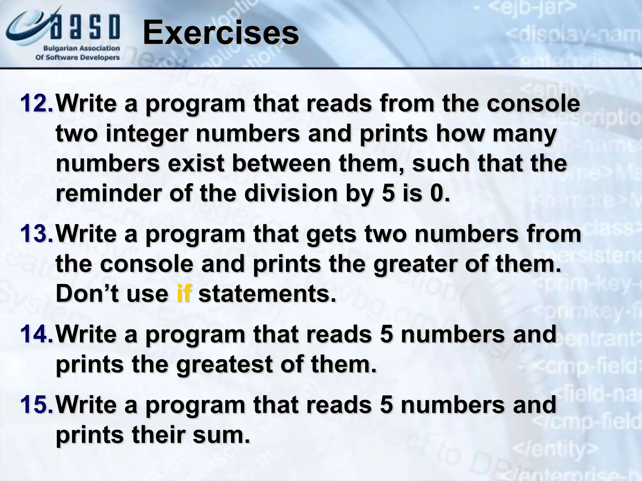 Exercises 12.Write a program that reads from the console two integer numbers and prints how many numbers exist between them, such that the reminder of the division by 5 is 0. 13.Write a program that gets two numbers from the console and prints the greater of them. Don’t use if statements. 14.Write a program that reads 5 numbers and prints the greatest of them. 15.Write a program that reads 5 numbers and prints their sum. 