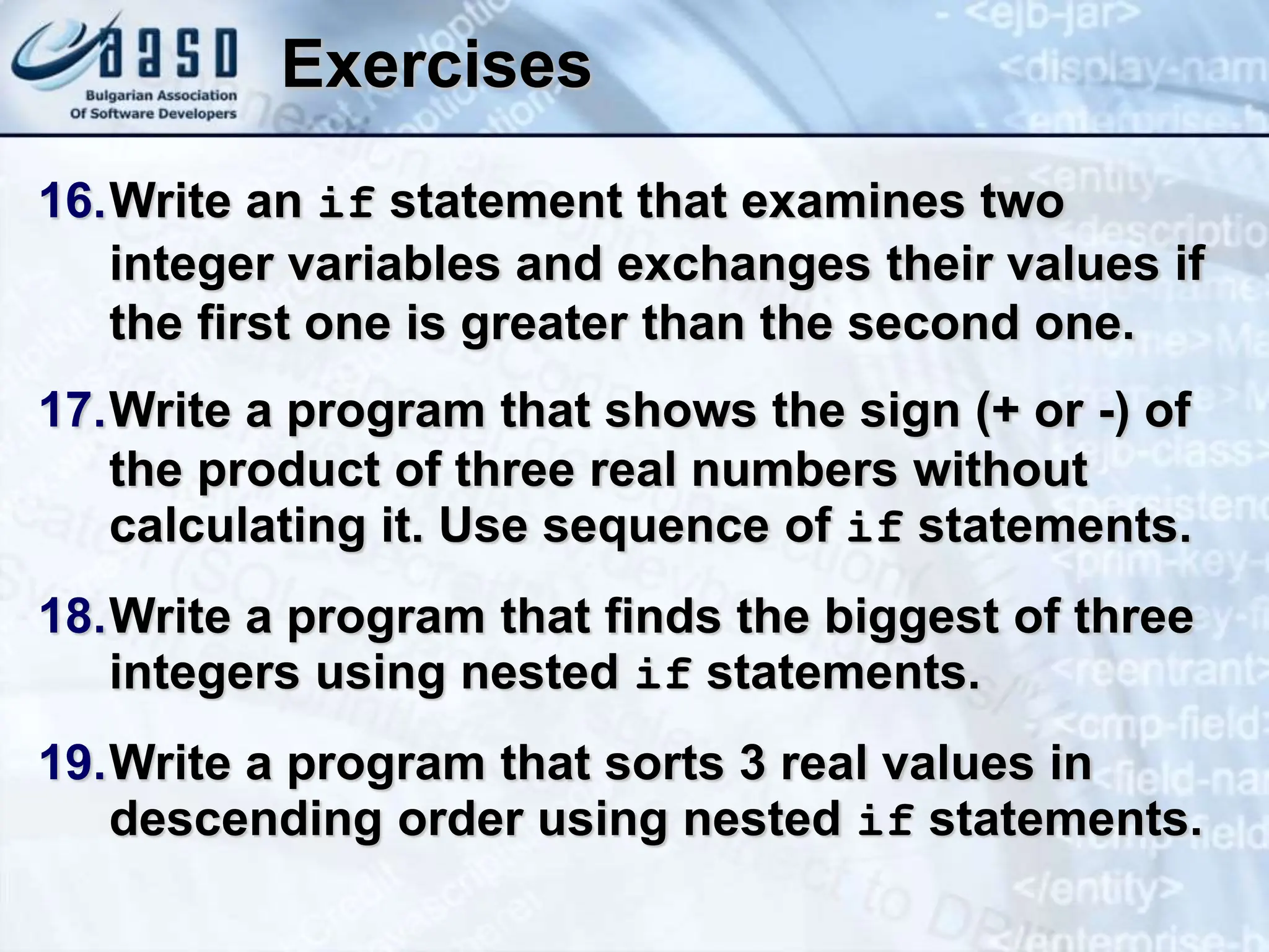 Exercises 16.Write an if statement that examines two integer variables and exchanges their values if the first one is greater than the second one. 17.Write a program that shows the sign (+ or -) of the product of three real numbers without calculating it. Use sequence of if statements. 18.Write a program that finds the biggest of three integers using nested if statements. 19.Write a program that sorts 3 real values in descending order using nested if statements. 