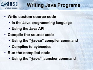 Writing Java Programs
• Write custom source code
• In the Java programming language
• Using the Java API
• Compile the source code
• Using the “javac” compiler command
• Compiles to bytecodes
• Run the compiled code
• Using the “java” launcher command
 