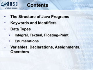 Contents
• The Structure of Java Programs
• Keywords and Identifiers
• Data Types
• Integral, Textual, Floating-Point
• Enumerations
• Variables, Declarations, Assignments,
Operators
 