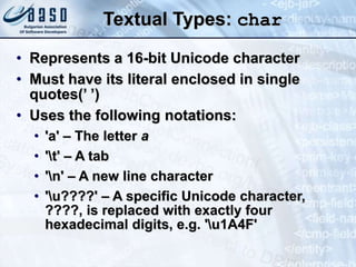 Textual Types: char
• Represents a 16-bit Unicode character
• Must have its literal enclosed in single
quotes(’ ’)
• Uses the following notations:
• 'a' – The letter a
• 't' – A tab
• 'n' – A new line character
• 'u????' – A specific Unicode character,
????, is replaced with exactly four
hexadecimal digits, e.g. 'u1A4F'
 