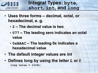 Integral Types: byte,
short, int, and long
• Uses three forms – decimal, octal, or
hexadecimal, e. g.
• 2 – The decimal value is two
• 077 – The leading zero indicates an octal
value
• 0xBAAC – The leading 0x indicates a
hexadecimal value
• The default integer values are int
• Defines long by using the letter L or l:
long value = 1234L;
 