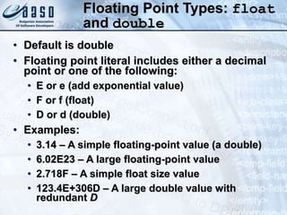 Floating Point Types: float
and double
• Default is double
• Floating point literal includes either a decimal
point or one of the following:
• E or e (add exponential value)
• F or f (float)
• D or d (double)
• Examples:
• 3.14 – A simple floating-point value (a double)
• 6.02E23 – A large floating-point value
• 2.718F – A simple float size value
• 123.4E+306D – A large double value with
redundant D
 