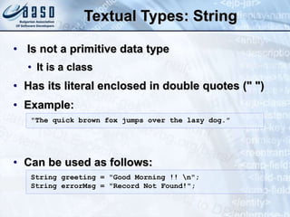 Textual Types: String
• Is not a primitive data type
• It is a class
• Has its literal enclosed in double quotes (" ")
• Example:
• Can be used as follows:
String greeting = "Good Morning !! n";
String errorMsg = "Record Not Found!";
"The quick brown fox jumps over the lazy dog."
 