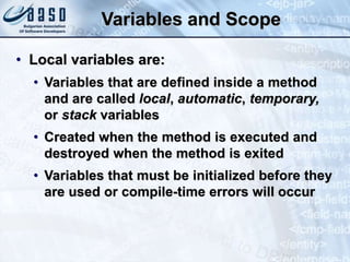 Variables and Scope
• Local variables are:
• Variables that are defined inside a method
and are called local, automatic, temporary,
or stack variables
• Created when the method is executed and
destroyed when the method is exited
• Variables that must be initialized before they
are used or compile-time errors will occur
 