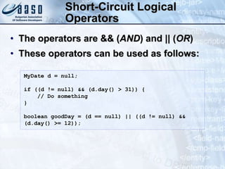 Short-Circuit Logical
Operators
• The operators are && (AND) and || (OR)
• These operators can be used as follows:
MyDate d = null;
if ((d != null) && (d.day() > 31)) {
// Do something
}
boolean goodDay = (d == null) || ((d != null) &&
(d.day() >= 12));
 