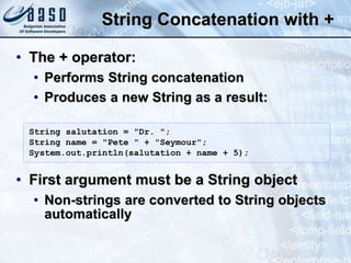 String Concatenation with +
• The + operator:
• Performs String concatenation
• Produces a new String as a result:
• First argument must be a String object
• Non-strings are converted to String objects
automatically
String salutation = "Dr. ";
String name = "Pete " + "Seymour";
System.out.println(salutation + name + 5);
 
