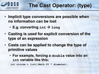 The Cast Operator: (type)
• Implicit type conversions are possible when
no information can be lost
• E.g. converting int  long
• Casting is used for explicit conversion of the
type of an expression
• Casts can be applied to change the type of
primitive values
• For example, forcing a double value into an
int variable like this:
int circum = (int)(Math.PI * diameter);
 