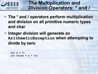 The Multiplication and
Division Operators: * and /
• The * and / operators perform multiplication
and division on all primitive numeric types
and char
• Integer division will generate an
ArithmeticException when attempting to
divide by zero
int a = 5;
int value = a * 10;
 